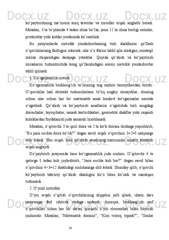 16ko‘paytirishning   ma’nosini   aniq   tasvirlar   va   misollar   orqali   anglatib   beradi.
Masalan, 3 ta to‘plamda 4 tadan olma bo‘lsa, jami 12 ta olma borligi rasmlar,
predmetlar yoki kublar yordamida ko‘rsatiladi.
Bu   jarayonlarda   metodik   yondashuvlarning   turli   shakllarini   qo‘llash
o‘quvchilarning faolligini oshiradi, ular o‘z fikrini tahlil qila oladigan, mustaqil
xulosa   chiqaradigan   darajaga   yetadilar.   Quyida   qo‘shish   va   ko‘paytirish
xossalarini   tushuntirishda   keng   qo‘llaniladigan   asosiy   metodik   yondashuvlar
tahlil qilinadi.
1. Ko‘rgazmalilik metodi
Ko‘rgazmalilik   boshlang‘ich   ta’limning   eng   muhim   tamoyillaridan   biridir.
O‘quvchilar   hali   abstrakt   tushunchalarni   to‘liq   anglay   olmaydilar,   shuning
uchun   ular   uchun   har   bir   matematik   amal   konkret   ko‘rgazmalar   asosida
o‘rgatiladi.   Qo‘shish   va   ko‘paytirish   amallarini   o‘rgatishda   turli   rangdagi
doirachalar, tayoqchalar, sanash kartochkalari, geometrik shakllar yoki raqamli
kubiklardan foydalanish juda samarali hisoblanadi.
Masalan, o‘qituvchi 3 ta qizil doira va 2 ta ko‘k doirani doskaga yopishtirib,
“Bu jami nechta doira bo‘ldi?” degan savol orqali o‘quvchini 3+2=5 natijasiga
olib   keladi.   Shu   orqali   bola   qo‘shish   amalining   mazmunini   amaliy   kuzatish
orqali anglaydi.
Ko‘paytirish   jarayonida   ham   ko‘rgazmalilik   juda   muhim.   O‘qituvchi   4   ta
qatorga   3   tadan   kub   joylashtirib,   “Jami   nechta   kub   bor?”   degan   savol   bilan
o‘quvchini 4×3=12 shaklidagi mulohazaga olib keladi. Shunday qilib, o‘quvchi
ko‘paytirish   takroriy   qo‘shish   ekanligini   ko‘z   bilan   ko‘radi   va   mantiqan
tushunadi.
2. O‘yinli metodlar
O‘yin   orqali   o‘qitish   o‘quvchilarning   diqqatini   jalb   qiladi,   ularni   dars
jarayoniga   faol   ishtirok   etishga   undaydi.   Ayniqsa,   boshlang‘ich   sinf
o‘quvchilari   uchun   har   bir   darsni   qiziqarli   o‘yin   elementlari   bilan   boyitish
muhimdir.   Masalan,   “Matematik   domino”,   “Kim   tezroq   topadi?”,   “Sonlar 
