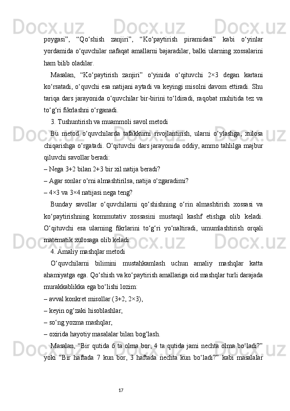 17poygasi”,   “Qo‘shish   zanjiri”,   “Ko‘paytirish   piramidasi”   kabi   o‘yinlar
yordamida o‘quvchilar nafaqat amallarni bajaradilar, balki ularning xossalarini
ham bilib oladilar.
Masalan,   “Ko‘paytirish   zanjiri”   o‘yinida   o‘qituvchi   2×3   degan   kartani
ko‘rsatadi, o‘quvchi esa natijani aytadi va keyingi misolni davom ettiradi. Shu
tariqa dars jarayonida o‘quvchilar bir-birini  to‘ldiradi, raqobat  muhitida tez va
to‘g‘ri fikrlashni o‘rganadi.
3. Tushuntirish va muammoli savol metodi
Bu   metod   o‘quvchilarda   tafakkurni   rivojlantirish,   ularni   o‘ylashga,   xulosa
chiqarishga o‘rgatadi. O‘qituvchi dars jarayonida oddiy, ammo tahlilga majbur
qiluvchi savollar beradi:
– Nega 3+2 bilan 2+3 bir xil natija beradi?
– Agar sonlar o‘rni almashtirilsa, natija o‘zgaradimi?
– 4×3 va 3×4 natijasi nega teng?
Bunday   savollar   o‘quvchilarni   qo‘shishning   o‘rin   almashtirish   xossasi   va
ko‘paytirishning   kommutativ   xossasini   mustaqil   kashf   etishga   olib   keladi.
O‘qituvchi   esa   ularning   fikrlarini   to‘g‘ri   yo‘naltiradi,   umumlashtirish   orqali
matematik xulosaga olib keladi.
4. Amaliy mashqlar metodi
O‘quvchilarni   bilimini   mustahkamlash   uchun   amaliy   mashqlar   katta
ahamiyatga ega. Qo‘shish va ko‘paytirish amallariga oid mashqlar turli darajada
murakkablikka ega bo‘lishi lozim:
– avval konkret misollar (3+2, 2×3),
– keyin og‘zaki hisoblashlar,
– so‘ng yozma mashqlar,
– oxirida hayotiy masalalar bilan bog‘lash.
Masalan,  “Bir  qutida  6  ta  olma  bor,  4  ta  qutida  jami   nechta  olma  bo‘ladi?”
yoki   “Bir   haftada   7   kun   bor,   3   haftada   nechta   kun   bo‘ladi?”   kabi   masalalar 