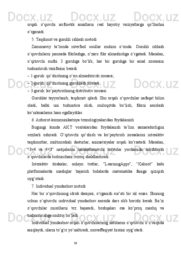 18orqali   o‘quvchi   arifmetik   amallarni   real   hayotiy   vaziyatlarga   qo‘llashni
o‘rganadi.
5. Taqdimot va guruhli ishlash metodi
Zamonaviy   ta’limda   interfaol   usullar   muhim   o‘rinda.   Guruhli   ishlash
o‘quvchilarni   jamoada   fikrlashga,   o‘zaro   fikr   almashishga   o‘rgatadi.   Masalan,
o‘qituvchi   sinfni   3   guruhga   bo‘lib,   har   bir   guruhga   bir   amal   xossasini
tushuntirish vazifasini beradi:
– 1-guruh: qo‘shishning o‘rin almashtirish xossasi;
– 2-guruh: qo‘shishning guruhlash xossasi;
– 3-guruh: ko‘paytirishning distributiv xossasi.
Guruhlar   tayyorlanib,   taqdimot   qiladi.   Shu   orqali   o‘quvchilar   nafaqat   bilim
oladi,   balki   uni   tushuntira   olish,   muloqotda   bo‘lish,   fikrni   asoslash
ko‘nikmalarini ham egallaydilar.
6. Axborot-kommunikatsiya texnologiyalaridan foydalanish
Bugungi   kunda   AKT   vositalaridan   foydalanish   ta’lim   samaradorligini
sezilarli   oshiradi.   O‘qituvchi   qo‘shish   va   ko‘paytirish   xossalarini   interaktiv
taqdimotlar,   multimediali   dasturlar,   animatsiyalar   orqali   ko‘rsatadi.   Masalan,
“3×4   va   4×3”   natijalarini   harakatlanuvchi   tasvirlar   yordamida   solishtirish
o‘quvchilarda tushunchani tezroq shakllantiradi.
Interaktiv   doskalar,   onlayn   testlar,   “LearningApps”,   “Kahoot”   kabi
platformalarda   mashqlar   bajarish   bolalarda   matematika   faniga   qiziqish
uyg‘otadi.
7. Individual yondashuv metodi
Har   bir  o‘quvchining  idrok  darajasi,   o‘rganish  sur’ati  bir   xil  emas.  Shuning
uchun   o‘qituvchi   individual   yondashuv   asosida   dars   olib   borishi   kerak.   Ba’zi
o‘quvchilar   misollarni   tez   bajaradi,   boshqalari   esa   ko‘proq   mashq   va
tushuntirishga muhtoj bo‘ladi.
Individual yondashuv orqali o‘quvchilarning xatolarini o‘qituvchi o‘z vaqtida
aniqlaydi, ularni to‘g‘ri yo‘naltiradi, muvaffaqiyat hissini uyg‘otadi.