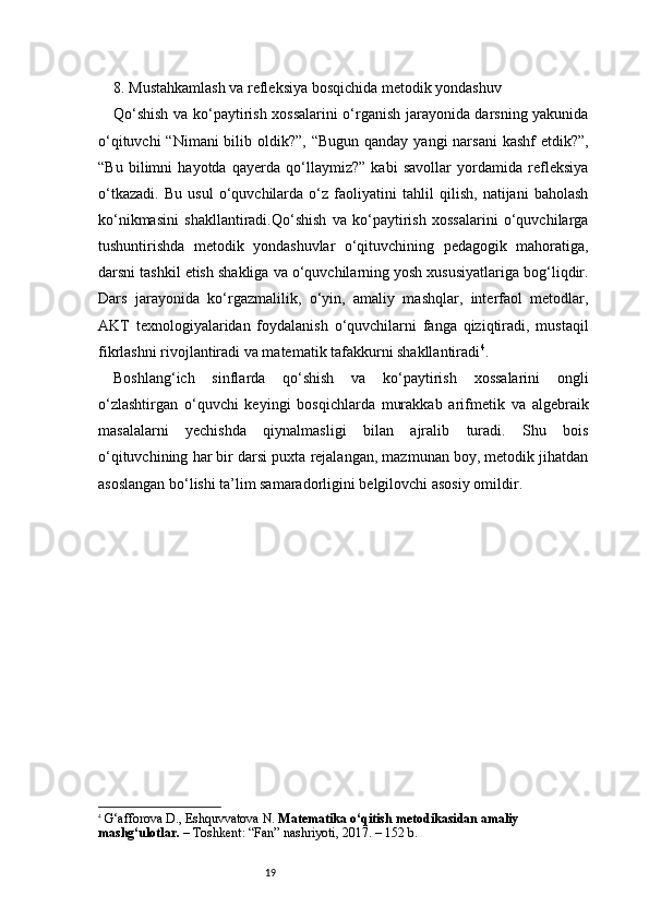 198. Mustahkamlash va refleksiya bosqichida metodik yondashuv
Qo‘shish va ko‘paytirish xossalarini o‘rganish jarayonida darsning yakunida
o‘qituvchi  “Nimani  bilib oldik?”, “Bugun  qanday yangi  narsani  kashf  etdik?”,
“Bu   bilimni   hayotda   qayerda   qo‘llaymiz?”   kabi   savollar   yordamida   refleksiya
o‘tkazadi.   Bu   usul   o‘quvchilarda   o‘z   faoliyatini   tahlil   qilish,   natijani   baholash
ko‘nikmasini   shakllantiradi.Qo‘shish   va   ko‘paytirish   xossalarini   o‘quvchilarga
tushuntirishda   metodik   yondashuvlar   o‘qituvchining   pedagogik   mahoratiga,
darsni tashkil etish shakliga va o‘quvchilarning yosh xususiyatlariga bog‘liqdir.
Dars   jarayonida   ko‘rgazmalilik,   o‘yin,   amaliy   mashqlar,   interfaol   metodlar,
AKT   texnologiyalaridan   foydalanish   o‘quvchilarni   fanga   qiziqtiradi,   mustaqil
fikrlashni rivojlantiradi va matematik tafakkurni shakllantiradi 4
.
Boshlang‘ich   sinflarda   qo‘shish   va   ko‘paytirish   xossalarini   ongli
o‘zlashtirgan   o‘quvchi   keyingi   bosqichlarda   murakkab   arifmetik   va   algebraik
masalalarni   yechishda   qiynalmasligi   bilan   ajralib   turadi.   Shu   bois
o‘qituvchining har bir darsi puxta rejalangan, mazmunan boy, metodik jihatdan
asoslangan bo‘lishi ta’lim samaradorligini belgilovchi asosiy omildir.
4
  G‘afforova D., Eshquvvatova N.  Matematika o‘qitish metodikasidan amaliy 
mashg‘ulotlar.  – Toshkent: “Fan” nashriyoti, 2017. – 152 b.