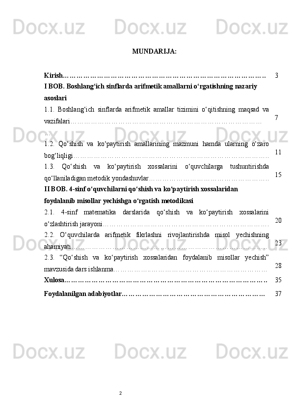 2 MUNDARIJA:
Kirish…………………………………………………………………………….. 3
I BOB. Boshlang‘ich sinflarda arifmetik amallarni o‘rgatishning nazariy 
asoslari
1.1.   Boshlang‘ich   sinflarda   arifmetik   amallar   tizimini   o‘qitishning   maqsad   va
vazifalari …………………………………………………………………………
… 7
1.2.   Qo‘shish   va   ko‘paytirish   amallarining   mazmuni   hamda   ularning   o‘zaro
bog‘liqligi ………………………………………………………………………….. 11
1.3.   Qo‘shish   va   ko‘paytirish   xossalarini   o‘quvchilarga   tushuntirishda
qo‘llaniladigan metodik yondashuvlar …………………………………………….. 15
II BOB. 4-sinf o‘quvchilarni qo‘shish va ko‘paytirish xossalaridan 
foydalanib misollar yechishga o‘rgatish metodikasi
2.1.   4-sinf   matematika   darslarida   qo‘shish   va   ko‘paytirish   xossalarini
o‘zlashtirish jarayoni ………………………………………………………………. 20
2.2.   O‘quvchilarda   arifmetik   fikrlashni   rivojlantirishda   misol   yechishning
ahamiyati ………………………………………………………………………….. 23
2.3.   “Qo‘shish   va   ko‘paytirish   xossalaridan   foydalanib   misollar   yechish”
mavzusida dars ishlanma ……………..…………………………………………… 28
Xulosa…………………………………………………………………………….. 35
Foydalanilgan adabiyotlar……………………………………………………… 37 