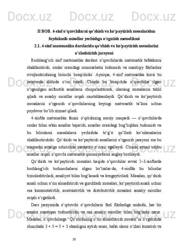 20II BOB. 4-sinf o‘quvchilarni qo‘shish va ko‘paytirish xossalaridan
foydalanib misollar yechishga o‘rgatish metodikasi
2.1. 4-sinf matematika darslarida qo‘shish va ko‘paytirish xossalarini
o‘zlashtirish jarayoni
Boshlang‘ich   sinf   matematika   darslari   o‘quvchilarda   matematik   tafakkurni
shakllantirish,   sonlar   orasidagi   munosabatni   tushunish   va   mantiqiy   fikrlashni
rivojlantirishning   birinchi   bosqichidir.   Ayniqsa,   4-sinf   matematika   kursi   bu
jarayonda   alohida   o‘rin   tutadi.   Chunki   bu   bosqichda   o‘quvchilar   ilgari
o‘rganilgan   arifmetik   amallarni   chuqurlashtiradi,   ularning   xossalarini   tahlil
qiladi   va   amaliy   misollar   orqali   mustahkamlaydi.   Qo‘shish   va   ko‘paytirish
xossalarini   o‘rganish   o‘quvchilarning   keyingi   matematik   ta’limi   uchun
poydevor bo‘lib xizmat qiladi.
4-sinfda   matematika   fanini   o‘qitishning   asosiy   maqsadi   —   o‘quvchilarda
sonlar bilan erkin amallar bajarish, amallar orasidagi  bog‘liqlikni tushunish va
bu   bilimlarni   masalalarni   yechishda   to‘g‘ri   qo‘llash   ko‘nikmalarini
shakllantirishdir. Qo‘shish va ko‘paytirish amallarini o‘rganish jarayoni esa bu
maqsadni   amalga   oshirishda   markaziy   o‘rinni   egallaydi.   Chunki   aynan   ushbu
amallar orqali o‘quvchi matematik qonuniyatlarni anglay boshlaydi.
Qo‘shish   va   ko‘paytirish   xossalari   haqida   o‘quvchilar   avval   2–3-sinflarda
boshlang‘ich   tushunchalarni   olgan   bo‘lsalar-da,   4-sinfda   bu   bilimlar
tizimlashtiriladi, amaliyot bilan bog‘lanadi va kengaytiriladi. Masalan, qo‘shish
amali uchun o‘rin almashtirish va guruhlash xossalari, ko‘paytirish amali uchun
esa   kommutativlik,   assotsiativlik   va   distributivlik   xossalari   amaliy   misollar
orqali o‘rgatiladi.
Dars   jarayonida   o‘qituvchi   o‘quvchilarni   faol   fikrlashga   undashi,   har   bir
amalni   mantiqan   tushuntirishi   va   uni   amaliy   misollar   bilan   bog‘lashi   zarur.
Masalan, o‘quvchilarga “Qo‘shishning o‘rin almashtirish xossasi”ni o‘rgatishda
shunchaki 3 + 5 = 5 + 3 ekanligini aytish emas, balki ularni o‘zlari kuzatish va 