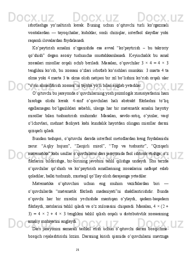 21isbotlashga   yo‘naltirish   kerak.   Buning   uchun   o‘qituvchi   turli   ko‘rgazmali
vositalardan   —   tayoqchalar,   kubiklar,   sonli   chiziqlar,   interfaol   slaydlar   yoki
raqamli ilovalardan foydalanadi.
Ko‘paytirish   amalini   o‘rganishda   esa   avval   “ko‘paytirish   –   bu   takroriy
qo‘shish”   degan   asosiy   tushuncha   mustahkamlanadi.   Keyinchalik   bu   amal
xossalari   misollar   orqali   ochib   beriladi.   Masalan,   o‘quvchilar   3   ×   4   =   4   ×   3
tenglikni   ko‘rib,   bu   xossani   o‘zlari   isbotlab   ko‘rishlari   mumkin:   3   marta   4   ta
olma yoki 4 marta 3 ta olma olish natijasi  bir xil bo‘lishini  ko‘rish orqali ular
“o‘rin almashtirish xossasi”ni tajriba yo‘li bilan anglab yetadilar.
O‘qituvchi bu jarayonda o‘quvchilarning yosh psixologik xususiyatlarini ham
hisobga   olishi   kerak.   4-sinf   o‘quvchilari   hali   abstrakt   fikrlashni   to‘liq
egallamagan   bo‘lganliklari   sababli,   ularga   har   bir   matematik   amalni   hayotiy
misollar   bilan   tushuntirish   muhimdir.   Masalan,   savdo-sotiq,   o‘yinlar,   vaqt
o‘lchovlari,   mehnat   faoliyati   kabi   kundalik   hayotdan   olingan   misollar   darsni
qiziqarli qiladi.
Bundan   tashqari,   o‘qituvchi   darsda   interfaol   metodlardan   keng   foydalanishi
zarur.   “Aqliy   hujum”,   “Zanjirli   misol”,   “Top   va   tushuntir”,   “Qiziqarli
matematika” kabi usullar o‘quvchilarni dars jarayonida faol ishtirok etishga, o‘z
fikrlarini   bildirishga,   bir-birining   javobini   tahlil   qilishga   undaydi.   Shu   tarzda
o‘quvchilar   qo‘shish   va   ko‘paytirish   amallarining   xossalarini   nafaqat   eslab
qoladilar, balki tushunib, mustaqil qo‘llay olish darajasiga yetadilar.
Matematika   o‘qituvchisi   uchun   eng   muhim   vazifalardan   biri   —
o‘quvchilarda   “matematik   fikrlash   madaniyati”ni   shakllantirishdir.   Bunda
o‘quvchi   har   bir   misolni   yechishda   mantiqan   o‘ylaydi,   qadam-baqadam
fikrlaydi, xatolarini tahlil qiladi va o‘z xulosasini chiqaradi. Masalan, 4 × (2 +
3)   =   4   ×   2   +   4   ×   3   tenglikni   tahlil   qilish   orqali   u   distributivlik   xossasining
amaliy mohiyatini anglaydi.
Dars   jarayonini   samarali   tashkil   etish   uchun   o‘qituvchi   darsni   bosqichma-
bosqich   rejalashtirishi   lozim.   Darsning   kirish   qismida   o‘quvchilarni   mavzuga 