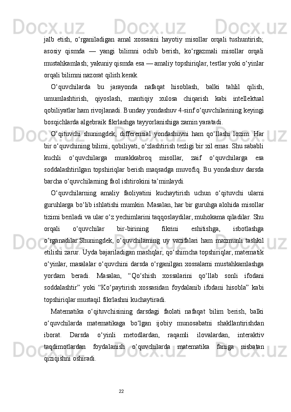 22jalb   etish,   o‘rganiladigan   amal   xossasini   hayotiy   misollar   orqali   tushuntirish;
asosiy   qismda   —   yangi   bilimni   ochib   berish,   ko‘rgazmali   misollar   orqali
mustahkamlash; yakuniy qismda esa — amaliy topshiriqlar, testlar yoki o‘yinlar
orqali bilimni nazorat qilish kerak.
O‘quvchilarda   bu   jarayonda   nafaqat   hisoblash,   balki   tahlil   qilish,
umumlashtirish,   qiyoslash,   mantiqiy   xulosa   chiqarish   kabi   intellektual
qobiliyatlar ham rivojlanadi. Bunday yondashuv 4-sinf o‘quvchilarining keyingi
bosqichlarda algebraik fikrlashga tayyorlanishiga zamin yaratadi.
O‘qituvchi   shuningdek,   differensial   yondashuvni   ham   qo‘llashi   lozim.   Har
bir o‘quvchining bilimi, qobiliyati, o‘zlashtirish tezligi bir xil emas. Shu sababli
kuchli   o‘quvchilarga   murakkabroq   misollar,   zaif   o‘quvchilarga   esa
soddalashtirilgan  topshiriqlar   berish  maqsadga  muvofiq.  Bu   yondashuv   darsda
barcha o‘quvchilarning faol ishtirokini ta’minlaydi.
O‘quvchilarning   amaliy   faoliyatini   kuchaytirish   uchun   o‘qituvchi   ularni
guruhlarga bo‘lib ishlatishi mumkin. Masalan, har bir guruhga alohida misollar
tizimi beriladi va ular o‘z yechimlarini taqqoslaydilar, muhokama qiladilar. Shu
orqali   o‘quvchilar   bir-birining   fikrini   eshitishga,   isbotlashga
o‘rganadilar.Shuningdek,   o‘quvchilarning   uy   vazifalari   ham   mazmunli   tashkil
etilishi zarur. Uyda bajariladigan mashqlar, qo‘shimcha topshiriqlar, matematik
o‘yinlar, masalalar  o‘quvchini   darsda  o‘rganilgan xossalarni   mustahkamlashga
yordam   beradi.   Masalan,   “Qo‘shish   xossalarini   qo‘llab   sonli   ifodani
soddalashtir”   yoki   “Ko‘paytirish   xossasidan   foydalanib   ifodani   hisobla”   kabi
topshiriqlar mustaqil fikrlashni kuchaytiradi.
Matematika   o‘qituvchisining   darsdagi   faolati   nafaqat   bilim   berish,   balki
o‘quvchilarda   matematikaga   bo‘lgan   ijobiy   munosabatni   shakllantirishdan
iborat.   Darsda   o‘yinli   metodlardan,   raqamli   ilovalardan,   interaktiv
taqdimotlardan   foydalanish   o‘quvchilarda   matematika   faniga   nisbatan
qiziqishni oshiradi. 