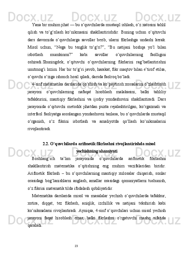 23Yana bir muhim jihat — bu o‘quvchilarda mustaqil ishlash, o‘z xatosini tahlil
qilish   va   to‘g‘rilash   ko‘nikmasini   shakllantirishdir.   Buning   uchun   o‘qituvchi
dars   davomida   o‘quvchilarga   savollar   berib,   ularni   fikrlashga   undashi   kerak.
Misol   uchun,   “Nega   bu   tenglik   to‘g‘ri?”,   “Bu   natijani   boshqa   yo‘l   bilan
isbotlash   mumkinmi?”   kabi   savollar   o‘quvchilarning   faolligini
oshiradi.Shuningdek,   o‘qituvchi   o‘quvchilarning   fikrlarini   rag‘batlantirishni
unutmog‘i lozim. Har bir to‘g‘ri javob, harakat, fikr maqtov bilan e’tirof etilsa,
o‘quvchi o‘ziga ishonch hosil qiladi, darsda faolroq bo‘ladi.
4-sinf matematika darslarida qo‘shish va ko‘paytirish xossalarini o‘zlashtirish
jarayoni   o‘quvchilarning   nafaqat   hisoblash   malakasini,   balki   tahliliy
tafakkurini,   mantiqiy   fikrlashini   va   ijodiy   yondashuvini   shakllantiradi.   Dars
jarayonida   o‘qituvchi   metodik   jihatdan   puxta   rejalashtirilgan,   ko‘rgazmali   va
interfaol faoliyatga asoslangan yondashuvni tanlasa, bu o‘quvchilarda mustaqil
o‘rganish,   o‘z   fikrini   isbotlash   va   amaliyotda   qo‘llash   ko‘nikmalarini
rivojlantiradi.
2.2. O‘quvchilarda arifmetik fikrlashni rivojlantirishda misol
yechishning ahamiyati
Boshlang‘ich   ta’lim   jarayonida   o‘quvchilarda   arifmetik   fikrlashni
shakllantirish   matematika   o‘qitishning   eng   muhim   vazifalaridan   biridir.
Arifmetik   fikrlash   –   bu   o‘quvchilarning   mantiqiy   xulosalar   chiqarish,   sonlar
orasidagi   bog‘lanishlarni   anglash,   amallar   orasidagi   qonuniyatlarni   tushunish,
o‘z fikrini matematik tilda ifodalash qobiliyatidir.
Matematika   darslarida   misol   va   masalalar   yechish   o‘quvchilarda   tafakkur,
xotira,   diqqat,   tez   fikrlash,   aniqlik,   izchillik   va   natijani   tekshirish   kabi
ko‘nikmalarni  rivojlantiradi.  Ayniqsa,  4-sinf  o‘quvchilari   uchun  misol  yechish
jarayoni   faqat   hisoblash   emas,   balki   fikrlashni   o‘rgatuvchi   mashq   sifatida
qaraladi. 