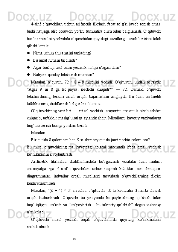 254-sinf  o‘quvchilari   uchun  arifmetik  fikrlash   faqat  to‘g‘ri  javob  topish  emas,
balki natijaga olib boruvchi yo‘lni tushuntira olish bilan belgilanadi. O‘qituvchi
har bir misolni yechishda o‘quvchidan quyidagi savollarga javob berishni talab
qilishi kerak:
 Nima uchun shu amalni tanlading?
 Bu amal nimani bildiradi?
 Agar boshqa usul bilan yechsak, natija o‘zgaradimi?
 Natijani qanday tekshirish mumkin?
Masalan,   o‘quvchi   72   ÷   8   =   9   misolini   yechdi.   O‘qituvchi   undan   so‘raydi:
“Agar   9   ni   8   ga   ko‘paysa,   nechchi   chiqadi?”   —   72.   Demak,   o‘quvchi
tekshirishning   teskari   amal   orqali   bajarilishini   anglaydi.   Bu   ham   arifmetik
tafakkurning shakllanish belgisi hisoblanadi.
O‘qituvchining   vazifasi   —   misol   yechish   jarayonini   mexanik   hisoblashdan
chiqarib, tafakkur mashg‘ulotiga aylantirishdir. Misollarni hayotiy vaziyatlarga
bog‘lab berish bunga yordam beradi.
Masalan:
Bir qutida 8 qalamdan bor. 9 ta shunday qutida jami nechta qalam bor?
Bu   misol   o‘quvchining   real   hayotdagi   holatni   matematik   ifoda   orqali   yechish
ko‘nikmasini rivojlantiradi.
Arifmetik   fikrlashni   shakllantirishda   ko‘rgazmali   vositalar   ham   muhim
ahamiyatga   ega.   4-sinf   o‘quvchilari   uchun   raqamli   kubiklar,   son   chiziqlari,
diagrammalar,   jadvallar   orqali   misollarni   tasvirlash   o‘quvchilarning   fikrini
konkretlashtiradi.
Masalan,   “(6   +   4)   ×   3”   misolini   o‘qituvchi   10   ta   kvadratni   3   marta   chizish
orqali   tushuntiradi.   O‘quvchi   bu   jarayonda   ko‘paytirishning   qo‘shish   bilan
bog‘liqligini   ko‘radi   va   “ko‘paytirish   –   bu   takroriy   qo‘shish”   degan   xulosaga
o‘zi keladi.
O‘qituvchi   misol   yechish   orqali   o‘quvchilarda   quyidagi   ko‘nikmalarni
shakllantiradi: 