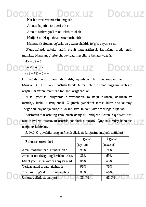 26 Har bir amal mazmunini anglash.1️⃣
 Amalni bajarish tartibini bilish.
2️⃣
 Amalni teskari yo‘l bilan tekshira olish.
3️⃣
 Natijani tahlil qilish va umumlashtirish.
4️⃣
 Matematik ifodani og‘zaki va yozma shaklda to‘g‘ri bayon etish.
5️⃣
O‘quvchilarda   xatolar   tahlili   orqali   ham   arifmetik   fikrlashni   rivojlantirish
mumkin. Masalan, o‘qituvchi quyidagi misollarni taxtaga yozadi:
45 + 28 = 6
56 × 3 = 189
(72 – 48) ÷ 6 = 4
O‘quvchilar bu misollarni tahlil qilib, qayerda xato borligini aniqlaydilar.
Masalan,   45   +   28   =   73   bo‘lishi   kerak.   Nima   uchun   63   bo‘lmaganini   izohlash
orqali ular xatoni mantiqan topishni o‘rganadilar.
Misol   yechish   jarayonida   o‘quvchilarda   mustaqil   fikrlash,   dalillash   va
mantiqiy   izchillik   rivojlanadi.   O‘quvchi   yechimni   topish   bilan   cheklanmay,
“nega shunday natija chiqdi?” degan savolga ham javob topishga o‘rganadi.
Arifmetik   fikrlashning   rivojlanish   darajasini   aniqlash   uchun   o‘qituvchi   turli
test, jadval va kuzatuvlar asosida baholash o‘tkazadi. Quyida bunday baholash
natijalari keltiriladi:
Jadval: O‘quvchilarning arifmetik fikrlash darajasini aniqlash natijalari
Baholash mezonlari 1-guruh
(tajriba) 2-guruh
(nazorat)
Amal mazmunini tushuntira oladi 92% 74%
Amallar orasidagi bog‘lanishni biladi 88% 69%
Misol yechishda xatoni aniqlay oladi 85% 63%
Teskari amal orqali tekshiradi 90% 70%
Yechimni og‘zaki tushuntira oladi 87% 65%
Umumiy fikrlash darajasi 88,4% 68,2% 