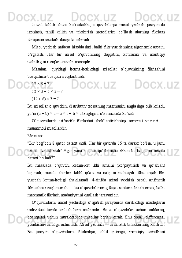 27Jadval   tahlili   shuni   ko‘rsatadiki,   o‘quvchilarga   misol   yechish   jarayonida
izohlash,   tahlil   qilish   va   tekshirish   metodlarini   qo‘llash   ularning   fikrlash
darajasini sezilarli darajada oshiradi.
Misol  yechish nafaqat  hisoblashni, balki  fikr yuritishning algoritmik asosini
o‘rgatadi.   Har   bir   misol   o‘quvchining   diqqatini,   xotirasini   va   mantiqiy
izchilligini rivojlantiruvchi mashqdir.
Masalan,   quyidagi   ketma-ketlikdagi   misollar   o‘quvchining   fikrlashini
bosqichma-bosqich rivojlantiradi:
12 × 3 = ?
12 × 3 + 6 × 3 = ?
(12 + 6) × 3 = ?
Bu misollar o‘quvchini distributiv xossaning mazmunini anglashga olib keladi,
ya’ni (a + b) × c = a × c + b × c tengligini o‘z misolida ko‘radi.
O‘quvchilarda   arifmetik   fikrlashni   shakllantirishning   samarali   vositasi   —
muammoli misollardir.
Masalan:
“Bir   bog‘bon   8   qator   daraxt   ekdi.   Har   bir   qatorda   15   ta   daraxt   bo‘lsa,   u   jami
nechta   daraxt   ekdi?   Agar   yana   3   qator   qo‘shimcha   ekkan   bo‘lsa,   jami   nechta
daraxt bo‘ladi?”
Bu   masalada   o‘quvchi   ketma-ket   ikki   amalni   (ko‘paytirish   va   qo‘shish)
bajaradi,   masala   shartini   tahlil   qiladi   va   natijani   izohlaydi.   Shu   orqali   fikr
yuritish   ketma-ketligi   shakllanadi.   4-sinfda   misol   yechish   orqali   arifmetik
fikrlashni rivojlantirish — bu o‘quvchilarning faqat sonlarni bilish emas, balki
matematik fikrlash madaniyatini egallash jarayonidir.
O‘quvchilarni   misol   yechishga   o‘rgatish   jarayonida   darslikdagi   mashqlarni
individual   tarzda   tanlash   ham   muhimdir.   Ba’zi   o‘quvchilar   uchun   soddaroq,
boshqalari   uchun   murakkabroq   misollar   berish   kerak.   Shu   orqali   differensial
yondashuv amalga oshiriladi. Misol yechish — arifmetik tafakkurning kalitidir.
Bu   jarayon   o‘quvchilarni   fikrlashga,   tahlil   qilishga,   mantiqiy   izchillikni 