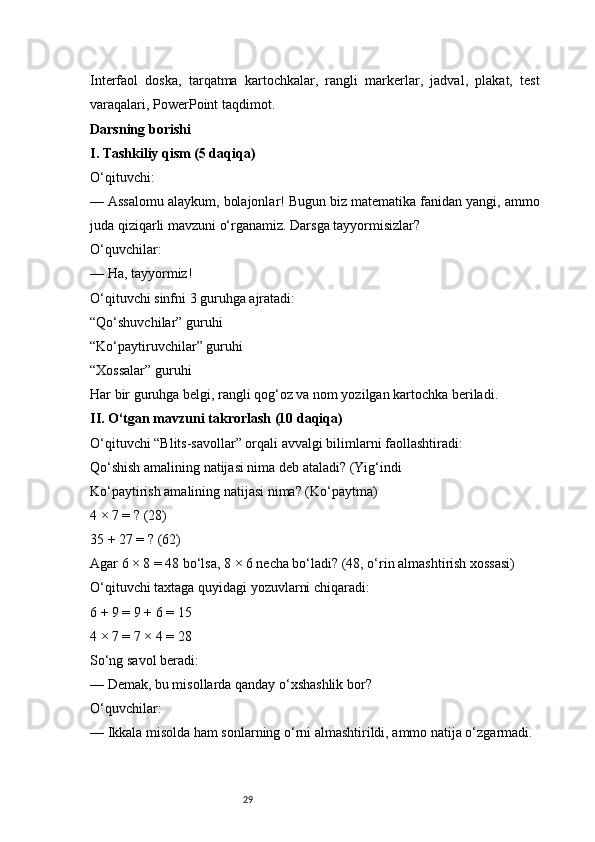 29Interfaol   doska,   tarqatma   kartochkalar,   rangli   markerlar,   jadval,   plakat,   test
varaqalari, PowerPoint taqdimot.
Darsning borishi
I. Tashkiliy qism (5 daqiqa)
O‘qituvchi:
— Assalomu alaykum, bolajonlar! Bugun biz matematika fanidan yangi, ammo
juda qiziqarli mavzuni o‘rganamiz. Darsga tayyormisizlar?
O‘quvchilar:
— Ha, tayyormiz!
O‘qituvchi sinfni 3 guruhga ajratadi:
“Qo‘shuvchilar” guruhi
“Ko‘paytiruvchilar” guruhi
“Xossalar” guruhi
Har bir guruhga belgi, rangli qog‘oz va nom yozilgan kartochka beriladi.
II. O‘tgan mavzuni takrorlash (10 daqiqa)
O‘qituvchi “Blits-savollar” orqali avvalgi bilimlarni faollashtiradi:
Qo‘shish amalining natijasi nima deb ataladi? (Yig‘indi
Ko‘paytirish amalining natijasi nima? (Ko‘paytma)
4 × 7 = ? (28)
35 + 27 = ? (62)
Agar 6 × 8 = 48 bo‘lsa, 8 × 6 necha bo‘ladi? (48, o‘rin almashtirish xossasi)
O‘qituvchi taxtaga quyidagi yozuvlarni chiqaradi:
6 + 9 = 9 + 6 = 15
4 × 7 = 7 × 4 = 28
So‘ng savol beradi:
— Demak, bu misollarda qanday o‘xshashlik bor?
O‘quvchilar:
— Ikkala misolda ham sonlarning o‘rni almashtirildi, ammo natija o‘zgarmadi. 