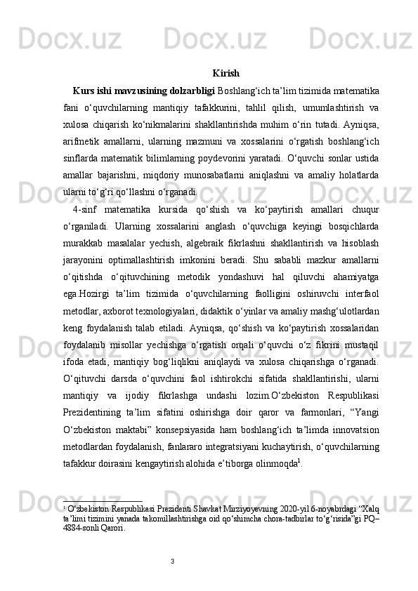 3 Kirish
Kurs ishi mavzusining dolzarbligi  Boshlang‘ich ta’lim tizimida matematika
fani   o‘quvchilarning   mantiqiy   tafakkurini,   tahlil   qilish,   umumlashtirish   va
xulosa   chiqarish   ko‘nikmalarini   shakllantirishda   muhim   o‘rin   tutadi.   Ayniqsa,
arifmetik   amallarni,   ularning   mazmuni   va   xossalarini   o‘rgatish   boshlang‘ich
sinflarda   matematik   bilimlarning   poydevorini   yaratadi.   O‘quvchi   sonlar   ustida
amallar   bajarishni,   miqdoriy   munosabatlarni   aniqlashni   va   amaliy   holatlarda
ularni to‘g‘ri qo‘llashni o‘rganadi.
4- sinf   matematika   kursida   qo‘shish   va   ko‘paytirish   amallari   chuqur
o‘rganiladi.   Ularning   xossalarini   anglash   o‘quvchiga   keyingi   bosqichlarda
murakkab   masalalar   yechish,   algebraik   fikrlashni   shakllantirish   va   hisoblash
jarayonini   optimallashtirish   imkonini   beradi.   Shu   sababli   mazkur   amallarni
o‘qitishda   o‘qituvchining   metodik   yondashuvi   hal   qiluvchi   ahamiyatga
ega.Hozirgi   ta’lim   tizimida   o‘quvchilarning   faolligini   oshiruvchi   interfaol
metodlar, axborot texnologiyalari, didaktik o‘yinlar va amaliy mashg‘ulotlardan
keng   foydalanish   talab   etiladi.   Ayniqsa,   qo‘shish   va   ko‘paytirish   xossalaridan
foydalanib   misollar   yechishga   o‘rgatish   orqali   o‘quvchi   o‘z   fikrini   mustaqil
ifoda   etadi,   mantiqiy   bog‘liqlikni   aniqlaydi   va   xulosa   chiqarishga   o‘rganadi.
O‘qituvchi   darsda   o‘quvchini   faol   ishtirokchi   sifatida   shakllantirishi,   ularni
mantiqiy   va   ijodiy   fikrlashga   undashi   lozim.O‘zbekiston   Respublikasi
Prezidentining   ta’lim   sifatini   oshirishga   doir   qaror   va   farmonlari,   “Yangi
O‘zbekiston   maktabi”   konsepsiyasida   ham   boshlang‘ich   ta’limda   innovatsion
metodlardan foydalanish, fanlararo integratsiyani kuchaytirish, o‘quvchilarning
tafakkur doirasini kengaytirish alohida e’tiborga olinmoqda 1
.
1
  O‘zbekiston Respublikasi Prezidenti Shavkat Mirziyoyevning 2020-yil 6-noyabrdagi “Xalq
ta’limi tizimini yanada takomillashtirishga oid qo‘shimcha chora-tadbirlar to‘g‘risida”gi PQ–
4884-sonli Qarori. 