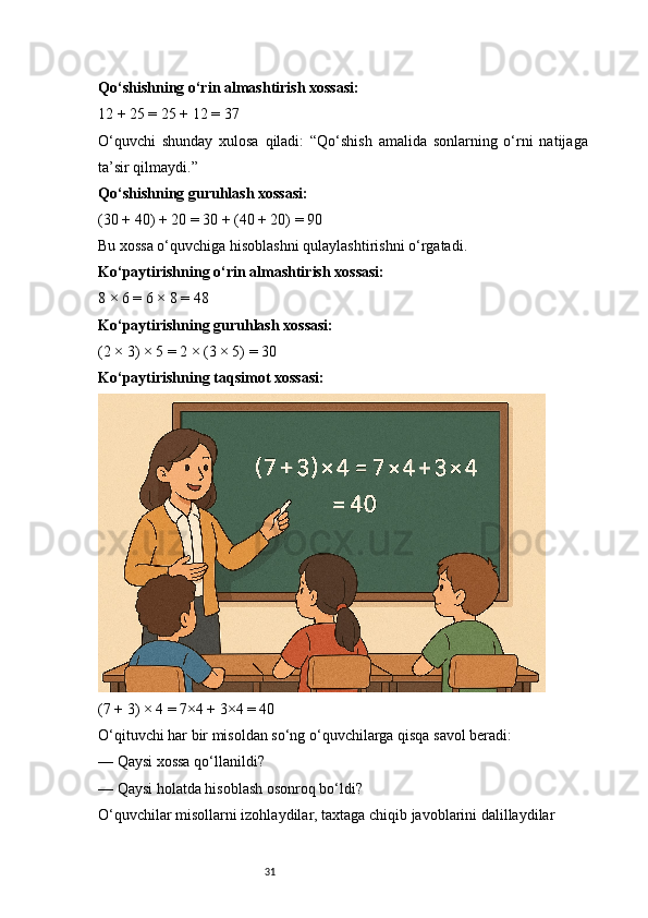 31Qo‘shishning o‘rin almashtirish xossasi:
12 + 25 = 25 + 12 = 37
O‘quvchi   shunday   xulosa   qiladi:   “Qo‘shish   amalida   sonlarning   o‘rni   natijaga
ta’sir qilmaydi.”
Qo‘shishning guruhlash xossasi:
(30 + 40) + 20 = 30 + (40 + 20) = 90
Bu xossa o‘quvchiga hisoblashni qulaylashtirishni o‘rgatadi.
Ko‘paytirishning o‘rin almashtirish xossasi:
8 × 6 = 6 × 8 = 48
Ko‘paytirishning guruhlash xossasi:
(2 × 3) × 5 = 2 × (3 × 5) = 30
Ko‘paytirishning taqsimot xossasi:
(7 + 3) × 4 = 7×4 + 3×4 = 40
O‘qituvchi har bir misoldan so‘ng o‘quvchilarga qisqa savol beradi:
— Qaysi xossa qo‘llanildi?
— Qaysi holatda hisoblash osonroq bo‘ldi?
O‘quvchilar misollarni izohlaydilar, taxtaga chiqib javoblarini dalillaydilar