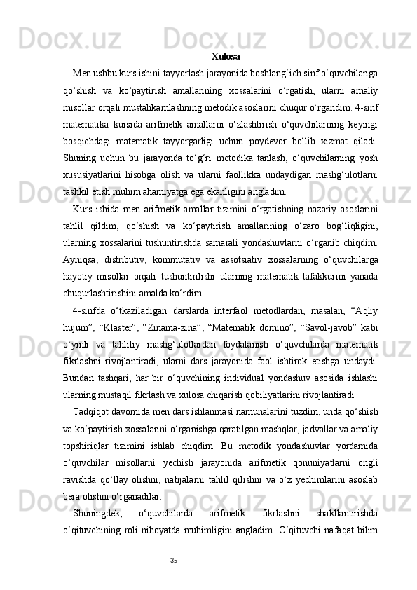 35 Xulosa
Men ushbu kurs ishini tayyorlash jarayonida boshlang‘ich sinf o‘quvchilariga
qo‘shish   va   ko‘paytirish   amallarining   xossalarini   o‘rgatish,   ularni   amaliy
misollar orqali mustahkamlashning metodik asoslarini chuqur o‘rgandim. 4-sinf
matematika   kursida   arifmetik   amallarni   o‘zlashtirish   o‘quvchilarning   keyingi
bosqichdagi   matematik   tayyorgarligi   uchun   poydevor   bo‘lib   xizmat   qiladi.
Shuning   uchun   bu   jarayonda   to‘g‘ri   metodika   tanlash,   o‘quvchilarning   yosh
xususiyatlarini   hisobga   olish   va   ularni   faollikka   undaydigan   mashg‘ulotlarni
tashkil etish muhim ahamiyatga ega ekanligini angladim.
Kurs   ishida   men   arifmetik   amallar   tizimini   o‘rgatishning   nazariy   asoslarini
tahlil   qildim,   qo‘shish   va   ko‘paytirish   amallarining   o‘zaro   bog‘liqligini,
ularning   xossalarini   tushuntirishda   samarali   yondashuvlarni   o‘rganib   chiqdim.
Ayniqsa,   distributiv,   kommutativ   va   assotsiativ   xossalarning   o‘quvchilarga
hayotiy   misollar   orqali   tushuntirilishi   ularning   matematik   tafakkurini   yanada
chuqurlashtirishini amalda ko‘rdim.
4-sinfda   o‘tkaziladigan   darslarda   interfaol   metodlardan,   masalan,   “Aqliy
hujum”,   “Klaster”,   “Zinama-zina”,   “Matematik   domino”,   “Savol-javob”   kabi
o‘yinli   va   tahliliy   mashg‘ulotlardan   foydalanish   o‘quvchilarda   matematik
fikrlashni   rivojlantiradi,   ularni   dars   jarayonida   faol   ishtirok   etishga   undaydi.
Bundan   tashqari,   har   bir   o‘quvchining   individual   yondashuv   asosida   ishlashi
ularning mustaqil fikrlash va xulosa chiqarish qobiliyatlarini rivojlantiradi.
Tadqiqot davomida men dars ishlanmasi namunalarini tuzdim, unda qo‘shish
va ko‘paytirish xossalarini o‘rganishga qaratilgan mashqlar, jadvallar va amaliy
topshiriqlar   tizimini   ishlab   chiqdim.   Bu   metodik   yondashuvlar   yordamida
o‘quvchilar   misollarni   yechish   jarayonida   arifmetik   qonuniyatlarni   ongli
ravishda   qo‘llay   olishni,   natijalarni   tahlil   qilishni   va   o‘z   yechimlarini   asoslab
bera olishni o‘rganadilar.
Shuningdek,   o‘quvchilarda   arifmetik   fikrlashni   shakllantirishda
o‘qituvchining   roli   nihoyatda   muhimligini   angladim.   O‘qituvchi   nafaqat   bilim