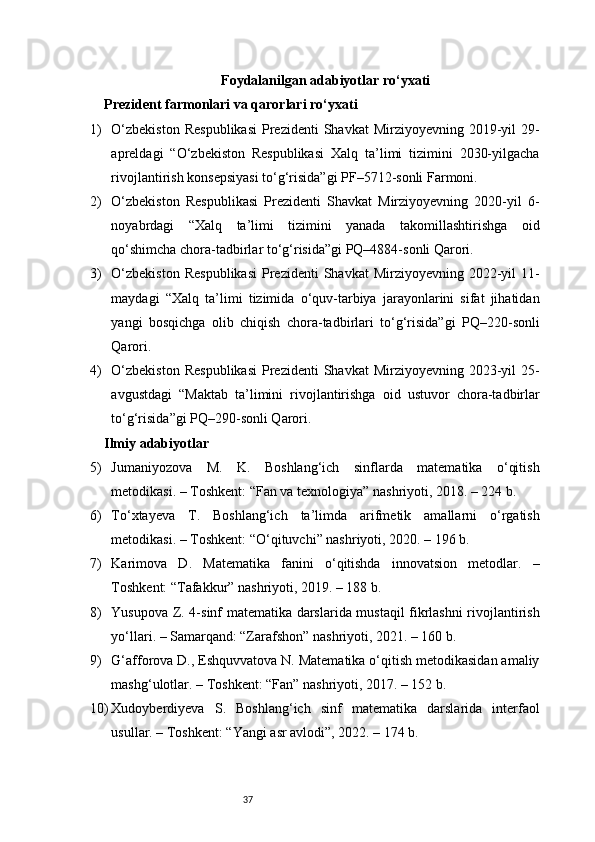 37Foydalanilgan adabiyotlar ro‘yxati
Prezident farmonlari va qarorlari ro‘yxati
1) O‘zbekiston   Respublikasi   Prezidenti   Shavkat  Mirziyoyevning  2019-yil   29-
apreldagi   “O‘zbekiston   Respublikasi   Xalq   ta’limi   tizimini   2030-yilgacha
rivojlantirish konsepsiyasi to‘g‘risida”gi PF–5712-sonli Farmoni.
2) O‘zbekiston   Respublikasi   Prezidenti   Shavkat   Mirziyoyevning   2020-yil   6-
noyabrdagi   “Xalq   ta’limi   tizimini   yanada   takomillashtirishga   oid
qo‘shimcha chora-tadbirlar to‘g‘risida”gi PQ–4884-sonli Qarori.
3) O‘zbekiston   Respublikasi   Prezidenti   Shavkat  Mirziyoyevning  2022-yil   11-
maydagi   “Xalq   ta’limi   tizimida   o‘quv-tarbiya   jarayonlarini   sifat   jihatidan
yangi   bosqichga   olib   chiqish   chora-tadbirlari   to‘g‘risida”gi   PQ–220-sonli
Qarori.
4) O‘zbekiston   Respublikasi   Prezidenti   Shavkat  Mirziyoyevning  2023-yil   25-
avgustdagi   “Maktab   ta’limini   rivojlantirishga   oid   ustuvor   chora-tadbirlar
to‘g‘risida”gi PQ–290-sonli Qarori.
Ilmiy adabiyotlar 
5) Jumaniyozova   M.   K.   Boshlang‘ich   sinflarda   matematika   o‘qitish
metodikasi. – Toshkent: “Fan va texnologiya” nashriyoti, 2018. – 224 b.
6) To‘xtayeva   T.   Boshlang‘ich   ta’limda   arifmetik   amallarni   o‘rgatish
metodikasi. – Toshkent: “O‘qituvchi” nashriyoti, 2020. – 196 b.
7) Karimova   D.   Matematika   fanini   o‘qitishda   innovatsion   metodlar.   –
Toshkent: “Tafakkur” nashriyoti, 2019. – 188 b.
8) Yusupova Z. 4-sinf matematika darslarida mustaqil fikrlashni rivojlantirish
yo‘llari. – Samarqand: “Zarafshon” nashriyoti, 2021. – 160 b.
9) G‘afforova D., Eshquvvatova N. Matematika o‘qitish metodikasidan amaliy
mashg‘ulotlar. – Toshkent: “Fan” nashriyoti, 2017. – 152 b.
10) Xudoyberdiyeva   S.   Boshlang‘ich   sinf   matematika   darslarida   interfaol
usullar. – Toshkent: “Yangi asr avlodi”, 2022. – 174 b. 