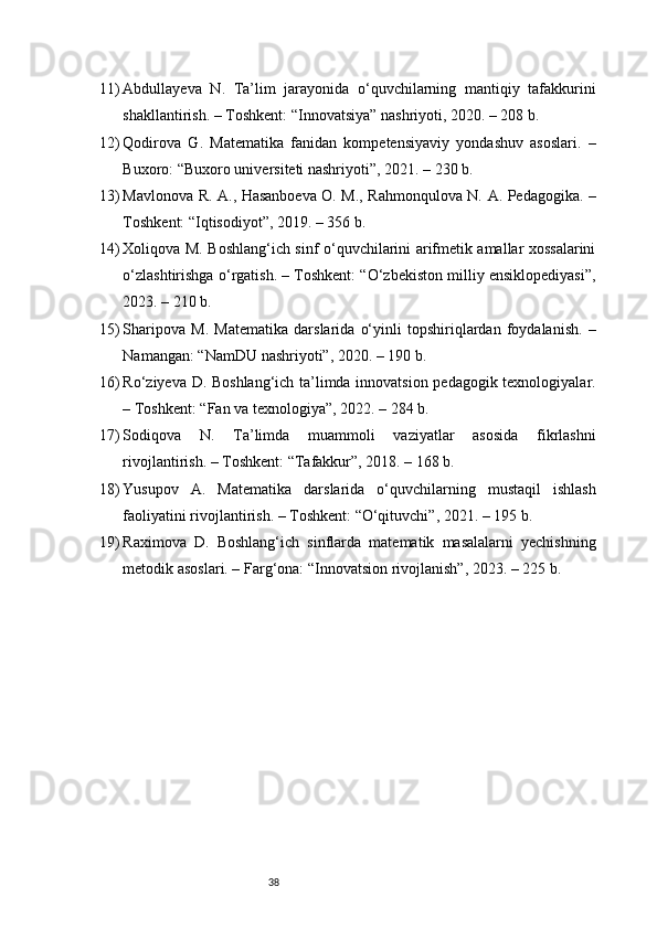 3811) Abdullayeva   N.   Ta’lim   jarayonida   o‘quvchilarning   mantiqiy   tafakkurini
shakllantirish. – Toshkent: “Innovatsiya” nashriyoti, 2020. – 208 b.
12) Qodirova   G.   Matematika   fanidan   kompetensiyaviy   yondashuv   asoslari.   –
Buxoro: “Buxoro universiteti nashriyoti”, 2021. – 230 b.
13) Mavlonova R. A., Hasanboeva O. M., Rahmonqulova N. A. Pedagogika. –
Toshkent: “Iqtisodiyot”, 2019. – 356 b.
14) Xoliqova M. Boshlang‘ich sinf o‘quvchilarini arifmetik amallar xossalarini
o‘zlashtirishga o‘rgatish. – Toshkent: “O‘zbekiston milliy ensiklopediyasi”,
2023. – 210 b.
15) Sharipova   M.   Matematika   darslarida   o‘yinli   topshiriqlardan   foydalanish.   –
Namangan: “NamDU nashriyoti”, 2020. – 190 b.
16) Ro‘ziyeva D. Boshlang‘ich ta’limda innovatsion pedagogik texnologiyalar.
– Toshkent: “Fan va texnologiya”, 2022. – 284 b.
17) Sodiqova   N.   Ta’limda   muammoli   vaziyatlar   asosida   fikrlashni
rivojlantirish. – Toshkent: “Tafakkur”, 2018. – 168 b.
18) Yusupov   A.   Matematika   darslarida   o‘quvchilarning   mustaqil   ishlash
faoliyatini rivojlantirish. – Toshkent: “O‘qituvchi”, 2021. – 195 b.
19) Raximova   D.   Boshlang‘ich   sinflarda   matematik   masalalarni   yechishning
metodik asoslari. – Farg‘ona: “Innovatsion rivojlanish”, 2023. – 225 b. 