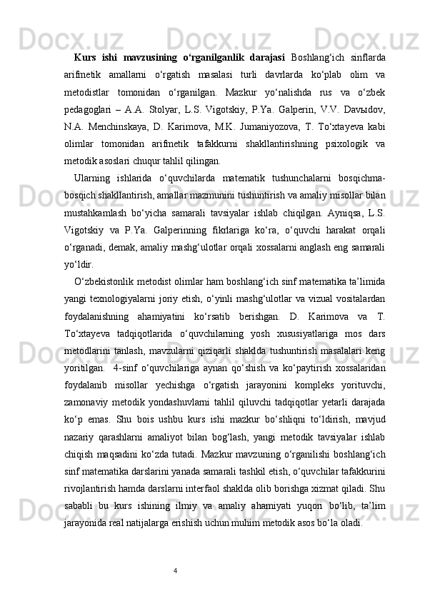 4Kurs   ishi   mavzusining   o‘rganilganlik   darajasi   Boshlang‘ich   sinflarda
arifmetik   amallarni   o‘rgatish   masalasi   turli   davrlarda   ko‘plab   olim   va
metodistlar   tomonidan   o‘rganilgan.   Mazkur   yo‘nalishda   rus   va   o‘zbek
pedagoglari   –   A.A.   Stolyar,   L.S.   Vigotskiy,   P.Ya.   Galperin,   V.V.   Davыdov,
N.A.   Menchinskaya,   D.   Karimova,   M.K.   Jumaniyozova,   T.   To‘xtayeva   kabi
olimlar   tomonidan   arifmetik   tafakkurni   shakllantirishning   psixologik   va
metodik asoslari chuqur tahlil qilingan.
Ularning   ishlarida   o‘quvchilarda   matematik   tushunchalarni   bosqichma-
bosqich shakllantirish, amallar mazmunini tushuntirish va amaliy misollar bilan
mustahkamlash   bo‘yicha   samarali   tavsiyalar   ishlab   chiqilgan.   Ayniqsa,   L.S.
Vigotskiy   va   P.Ya.   Galperinning   fikrlariga   ko‘ra,   o‘quvchi   harakat   orqali
o‘rganadi, demak, amaliy mashg‘ulotlar orqali xossalarni anglash eng samarali
yo‘ldir.
O‘zbekistonlik metodist olimlar ham boshlang‘ich sinf matematika ta’limida
yangi  texnologiyalarni   joriy etish,  o‘yinli  mashg‘ulotlar  va  vizual   vositalardan
foydalanishning   ahamiyatini   ko‘rsatib   berishgan.   D.   Karimova   va   T.
To‘xtayeva   tadqiqotlarida   o‘quvchilarning   yosh   xususiyatlariga   mos   dars
metodlarini   tanlash,   mavzularni   qiziqarli   shaklda   tushuntirish   masalalari   keng
yoritilgan.     4-sinf   o‘quvchilariga   aynan   qo‘shish   va   ko‘paytirish   xossalaridan
foydalanib   misollar   yechishga   o‘rgatish   jarayonini   kompleks   yorituvchi,
zamonaviy   metodik   yondashuvlarni   tahlil   qiluvchi   tadqiqotlar   yetarli   darajada
ko‘p   emas.   Shu   bois   ushbu   kurs   ishi   mazkur   bo‘shliqni   to‘ldirish,   mavjud
nazariy   qarashlarni   amaliyot   bilan   bog‘lash,   yangi   metodik   tavsiyalar   ishlab
chiqish   maqsadini   ko‘zda   tutadi.   Mazkur   mavzuning   o‘rganilishi   boshlang‘ich
sinf matematika darslarini yanada samarali tashkil etish, o‘quvchilar tafakkurini
rivojlantirish hamda darslarni interfaol shaklda olib borishga xizmat qiladi. Shu
sababli   bu   kurs   ishining   ilmiy   va   amaliy   ahamiyati   yuqori   bo‘lib,   ta’lim
jarayonida real natijalarga erishish uchun muhim metodik asos bo‘la oladi. 