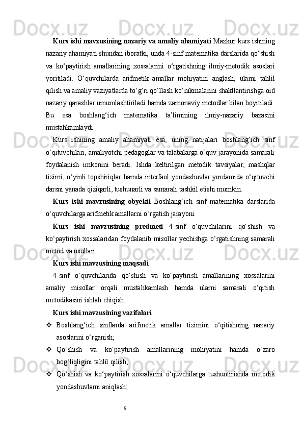 5Kurs ishi mavzusining nazariy va amaliy ahamiyati  Mazkur kurs ishining
nazariy ahamiyati shundan iboratki, unda 4-sinf matematika darslarida qo‘shish
va   ko‘paytirish   amallarining   xossalarini   o‘rgatishning   ilmiy-metodik   asoslari
yoritiladi.   O‘quvchilarda   arifmetik   amallar   mohiyatini   anglash,   ularni   tahlil
qilish va amaliy vaziyatlarda to‘g‘ri qo‘llash ko‘nikmalarini shakllantirishga oid
nazariy qarashlar umumlashtiriladi hamda zamonaviy metodlar bilan boyitiladi.
Bu   esa   boshlang‘ich   matematika   ta’limining   ilmiy-nazariy   bazasini
mustahkamlaydi.
Kurs   ishining   amaliy   ahamiyati   esa,   uning   natijalari   boshlang‘ich   sinf
o‘qituvchilari, amaliyotchi pedagoglar va talabalarga o‘quv jarayonida samarali
foydalanish   imkonini   beradi.   Ishda   keltirilgan   metodik   tavsiyalar,   mashqlar
tizimi, o‘yinli  topshiriqlar  hamda  interfaol  yondashuvlar  yordamida o‘qituvchi
darsni yanada qiziqarli, tushunarli va samarali tashkil etishi mumkin. 
Kurs   ishi   mavzusining   obyekti   Boshlang‘ich   sinf   matematika   darslarida
o‘quvchilarga arifmetik amallarni o‘rgatish jarayoni.
Kurs   ishi   mavzusining   predmeti   4-sinf   o‘quvchilarini   qo‘shish   va
ko‘paytirish xossalaridan foydalanib misollar yechishga o‘rgatishning samarali
metod va usullari.
Kurs ishi mavzusining maqsadi
4-sinf   o‘quvchilarida   qo‘shish   va   ko‘paytirish   amallarining   xossalarini
amaliy   misollar   orqali   mustahkamlash   hamda   ularni   samarali   o‘qitish
metodikasini ishlab chiqish.
Kurs ishi mavzusining vazifalari
 Boshlang‘ich   sinflarda   arifmetik   amallar   tizimini   o‘qitishning   nazariy
asoslarini o‘rganish;
 Qo‘shish   va   ko‘paytirish   amallarining   mohiyatini   hamda   o‘zaro
bog‘liqligini tahlil qilish;
 Qo‘shish   va   ko‘paytirish   xossalarini   o‘quvchilarga   tushuntirishda   metodik
yondashuvlarni aniqlash; 