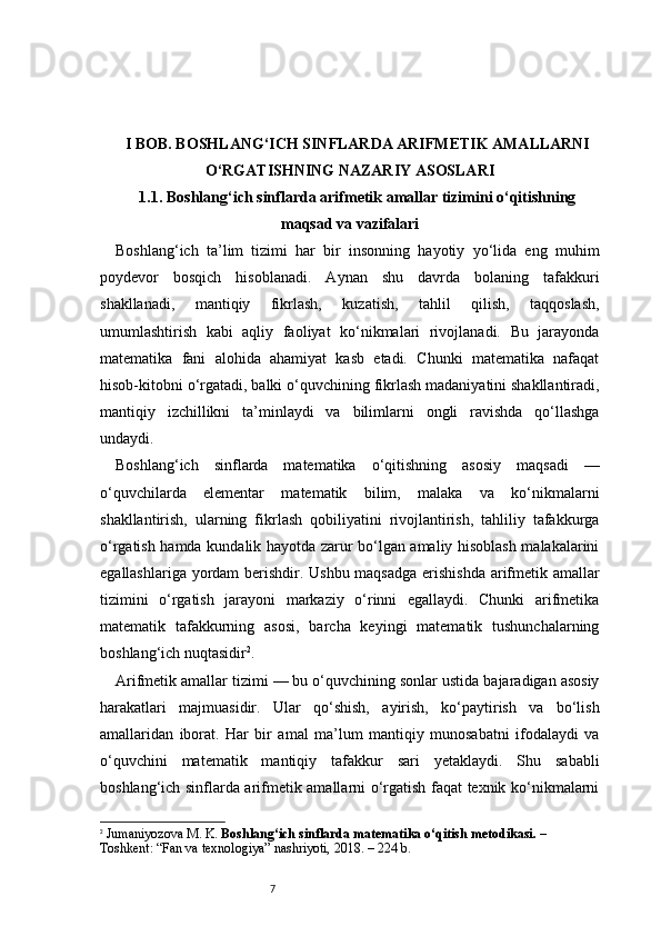 7I BOB. BOSHLANG‘ICH SINFLARDA ARIFMETIK AMALLARNI
O‘RGATISHNING NAZARIY ASOSLARI
1.1. Boshlang‘ich sinflarda arifmetik amallar tizimini o‘qitishning
maqsad va vazifalari
Boshlang‘ich   ta’lim   tizimi   har   bir   insonning   hayotiy   yo‘lida   eng   muhim
poydevor   bosqich   hisoblanadi.   Aynan   shu   davrda   bolaning   tafakkuri
shakllanadi,   mantiqiy   fikrlash,   kuzatish,   tahlil   qilish,   taqqoslash,
umumlashtirish   kabi   aqliy   faoliyat   ko‘nikmalari   rivojlanadi.   Bu   jarayonda
matematika   fani   alohida   ahamiyat   kasb   etadi.   Chunki   matematika   nafaqat
hisob-kitobni o‘rgatadi, balki o‘quvchining fikrlash madaniyatini shakllantiradi,
mantiqiy   izchillikni   ta’minlaydi   va   bilimlarni   ongli   ravishda   qo‘llashga
undaydi.
Boshlang‘ich   sinflarda   matematika   o‘qitishning   asosiy   maqsadi   —
o‘quvchilarda   elementar   matematik   bilim,   malaka   va   ko‘nikmalarni
shakllantirish,   ularning   fikrlash   qobiliyatini   rivojlantirish,   tahliliy   tafakkurga
o‘rgatish hamda kundalik hayotda zarur bo‘lgan amaliy hisoblash malakalarini
egallashlariga yordam  berishdir. Ushbu maqsadga  erishishda arifmetik amallar
tizimini   o‘rgatish   jarayoni   markaziy   o‘rinni   egallaydi.   Chunki   arifmetika
matematik   tafakkurning   asosi,   barcha   keyingi   matematik   tushunchalarning
boshlang‘ich nuqtasidir 2
.
Arifmetik amallar tizimi — bu o‘quvchining sonlar ustida bajaradigan asosiy
harakatlari   majmuasidir.   Ular   qo‘shish,   ayirish,   ko‘paytirish   va   bo‘lish
amallaridan   iborat.   Har   bir   amal   ma’lum   mantiqiy   munosabatni   ifodalaydi   va
o‘quvchini   matematik   mantiqiy   tafakkur   sari   yetaklaydi.   Shu   sababli
boshlang‘ich sinflarda arifmetik amallarni o‘rgatish faqat texnik ko‘nikmalarni
2
  Jumaniyozova M. K.  Boshlang‘ich sinflarda matematika o‘qitish metodikasi.  – 
Toshkent: “Fan va texnologiya” nashriyoti, 2018. – 224 b.