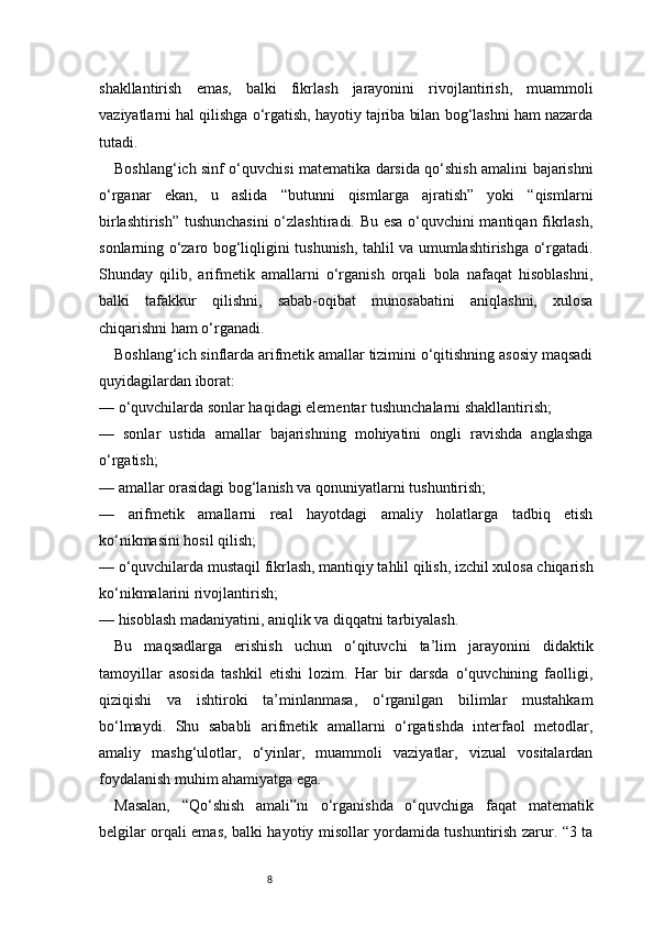 8shakllantirish   emas,   balki   fikrlash   jarayonini   rivojlantirish,   muammoli
vaziyatlarni hal qilishga o‘rgatish, hayotiy tajriba bilan bog‘lashni ham nazarda
tutadi.
Boshlang‘ich sinf o‘quvchisi matematika darsida qo‘shish amalini bajarishni
o‘rganar   ekan,   u   aslida   “butunni   qismlarga   ajratish”   yoki   “qismlarni
birlashtirish” tushunchasini  o‘zlashtiradi. Bu esa o‘quvchini mantiqan fikrlash,
sonlarning o‘zaro bog‘liqligini tushunish, tahlil va umumlashtirishga o‘rgatadi.
Shunday   qilib,   arifmetik   amallarni   o‘rganish   orqali   bola   nafaqat   hisoblashni,
balki   tafakkur   qilishni,   sabab-oqibat   munosabatini   aniqlashni,   xulosa
chiqarishni ham o‘rganadi.
Boshlang‘ich sinflarda arifmetik amallar tizimini o‘qitishning asosiy maqsadi
quyidagilardan iborat:
— o‘quvchilarda sonlar haqidagi elementar tushunchalarni shakllantirish;
—   sonlar   ustida   amallar   bajarishning   mohiyatini   ongli   ravishda   anglashga
o‘rgatish;
— amallar orasidagi bog‘lanish va qonuniyatlarni tushuntirish;
—   arifmetik   amallarni   real   hayotdagi   amaliy   holatlarga   tadbiq   etish
ko‘nikmasini hosil qilish;
— o‘quvchilarda mustaqil fikrlash, mantiqiy tahlil qilish, izchil xulosa chiqarish
ko‘nikmalarini rivojlantirish;
— hisoblash madaniyatini, aniqlik va diqqatni tarbiyalash.
Bu   maqsadlarga   erishish   uchun   o‘qituvchi   ta’lim   jarayonini   didaktik
tamoyillar   asosida   tashkil   etishi   lozim.   Har   bir   darsda   o‘quvchining   faolligi,
qiziqishi   va   ishtiroki   ta’minlanmasa,   o‘rganilgan   bilimlar   mustahkam
bo‘lmaydi.   Shu   sababli   arifmetik   amallarni   o‘rgatishda   interfaol   metodlar,
amaliy   mashg‘ulotlar,   o‘yinlar,   muammoli   vaziyatlar,   vizual   vositalardan
foydalanish muhim ahamiyatga ega.
Masalan,   “Qo‘shish   amali”ni   o‘rganishda   o‘quvchiga   faqat   matematik
belgilar orqali emas, balki hayotiy misollar yordamida tushuntirish zarur. “3 ta
