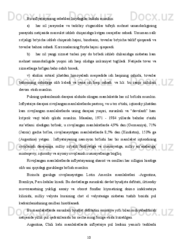 10Bu inflyatsiyaning sabablari kuydagilar bulishi mumkin:
a) har   xil   jarayonlar   va   tarkibiy   o'zgarishlar   tufayli   mehnat   unumdorligining
pasayishi natijasida maxsulot ishlab chiqarishga ketgan xarajatlar oshadi. Umuman xalk
xo'jaligi bo'yicha ishlab chiqarish hajmi, binobarin, tovarlar bo'yicha taklif qisqaradi va
tovarlar bahosi oshadi. Korxonalarning foyda hajmi qisqaradi.
b) har   xil   yangi   xizmat   turlari   pay   do   bo'ladi   ishlab   chikarishga   nisbatan   kam
mehnat   unumdorligida   yuqori   ish   haqi   olishga   imkoniyat   tug'iladi.   Natijada   tovar   va
xizmatlarga bo'lgan baho oshib boradi,
v)   aholini   sotsial   jihatdan   himoyalash   maqsadida   ish   haqining   oshishi,   tovarlar
bahosining   oshishiga   olib   keladi   va   yana   ish   haqi   oshadi.   va   h.k.   bu   zanjir   uzluksiz
davom etish mumkin.
Pulning qadrsizlanish darajasi alohida olingan mamlakatda har xil bo'lishi mumkin.
Inflyatsiya darajasi rivojlangan mamlakatlarda pastroq; va u tez o'tishi, iqtisodiy jihatdan
kam   rivojlangan   mamlakatlarda   uning   darajasi   yuqori,   surunkali   va   “davolash”   ham
ko'prok   vaqt   talab   qilishi   mumkin.   Masalan,   1971   -   1984   yillarda   baholar   o'sishi
sur’atlami   oladigan   bo'lsak,   u   rivojlangan   mamlakatlarda   4,9%   dan   (Germaniya),   71%
(Jazoir)   gacha   bo'Isa,   rivojlanayotgan   mamlakatlarda   8,5%   dan   (Xindiston),   153%   ga
(Argentina)   yetgan   .   Inflyatsiyaning   namoyon   bo'lishi   har   bir   mamlakat   iqtisodining
rivojlanish   darajasiga,   milliy   xo'jalik   faoliyatiga   va   xususiyatiga,   milliy   an’analariga,
mintaqaviy, iqtisodiy va siyosiy rivojlanish xususiyatlariga bog'liq.
Rivojlangan mamlakatlarda inflyatsiyaning sharoit va omillari har xilligini hisobga
olib uni quyidagi guruhlarga bo'lish mumkin:
Birinchi   guruhga   rivojlanayotgan   Lotin   Amerika   mamlakatlari   -Argentina,
Braziliya, Peru kabilar kiradi. Bu davlatlarga surunkali davlat byudjeta defitsiti, iktisodiy
muvozanatning   yukligi   asosiy   va   oborot   fondlar   kiymatining   doimo   indeksatsiya
kilinishi,   milliy   valyuta   kursining   chet   el   valyutasiga   nisbatan   tushib   borishi   pul
kadrsizlanishining omillari hisoblanadi.
Bu mamlakatlarda surunkali byudjet defitsitini emissiya yo'li bilan moliyalashtirish
natijasida yillik pul qadrsizlanishi bir necha ming foizga etishi kuzatilgan.
Argentina,   Chili   kabi   mamlakatlarda   inflyatsiya   pul   kadrini   yemirib   tashlashi 