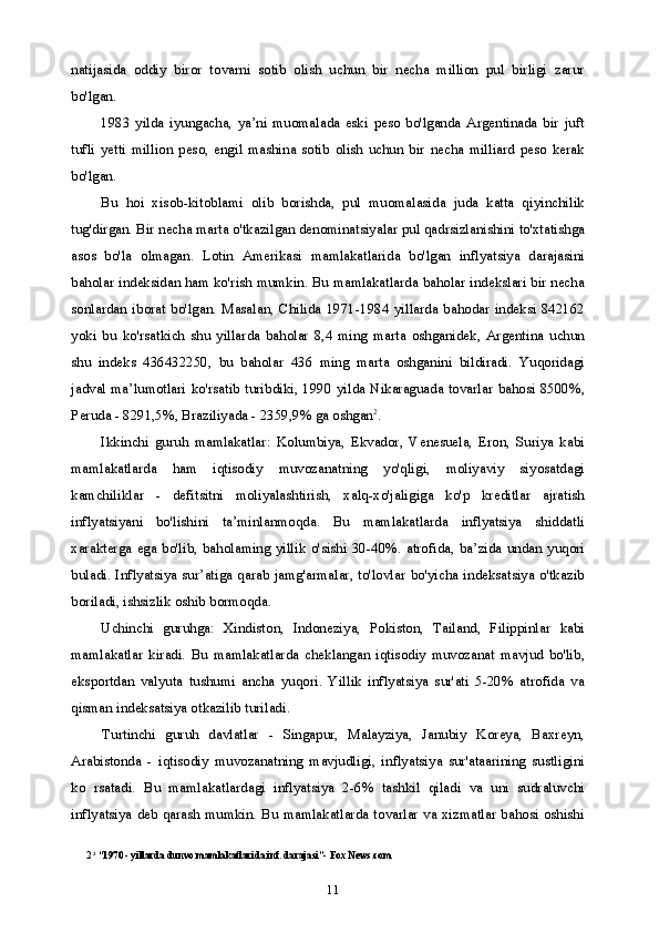 11natijasida   oddiy   biror   tovarni   sotib   olish   uchun   bir   necha   million   pul   birligi   zarur
bo'lgan.
1983   yilda   iyungacha,   ya’ni   muomalada   eski   peso   bo'lganda   Argentinada   bir   juft
tufli   yetti   million   peso,   engil   mashina   sotib   olish   uchun   bir   necha   milliard   peso   kerak
bo'lgan.
Bu   hoi   xisob-kitoblami   olib   borishda,   pul   muomalasida   juda   katta   qiyinchilik
tug'dirgan.  Bir necha marta o'tkazilgan denominatsiyalar pul qadrsizlanishini to'xtatishga
asos   bo'la   olmagan.   Lotin   Amerikasi   mamlakatlarida   bo'lgan   inflyatsiya   darajasini
baholar indeksidan ham ko'rish mumkin. Bu mamlakatlarda baholar indekslari bir necha
sonlardan   iborat   bo'lgan.   Masalan,   Chilida   1971-1984   yillarda   bahodar   indeksi   842162
yoki   bu   ko'rsatkich   shu   yillarda   baholar   8,4   ming   marta   oshganidek,   Argentina   uchun
shu   indeks   436432250,   bu   baholar   436   ming   marta   oshganini   bildiradi.   Yuqoridagi
jadval ma’lumotlari ko'rsatib turibdiki, 1990 yilda Nikaraguada tovarlar bahosi 8500%,
Peruda - 8291,5%, Braziliyada - 2359,9% ga oshgan 2
.
Ikkinchi   guruh   mamlakatlar:   Kolumbiya,   Ekvador,   Venesuela,   Eron,   Suriya   kabi
mamlakatlarda   ham   iqtisodiy   muvozanatning   yo'qligi,   moliyaviy   siyosatdagi
kamchiliklar   -   defitsitni   moliyalashtirish,   xalq-xo'jaligiga   ko'p   kreditlar   ajratish
inflyatsiyani   bo'lishini   ta’minlanmoqda.   Bu   mamlakatlarda   inflyatsiya   shiddatli
xarakterga  ega bo'lib,  baholaming  yillik  o'sishi 30-40%.  atrofida,  ba’zida undan  yuqori
buladi. Inflyatsiya sur’atiga qarab jamg'armalar, to'lovlar  bo'yicha indeksatsiya o'tkazib
boriladi, ishsizlik oshib bormoqda.
Uchinchi   guruhga:   Xindiston,   Indoneziya,   Pokiston,   Tailand,   Filippinlar   kabi
mamlakatlar   kiradi.   Bu   mamlakatlarda   cheklangan   iqtisodiy   muvozanat   mavjud   bo'lib,
eksportdan   valyuta   tushumi   ancha   yuqori.   Yillik   inflyatsiya   sur'ati   5-20%   atrofida   va
qisman indeksatsiya otkazilib turiladi.
Turtinchi   guruh   davlatlar   -   Singapur,   Malayziya,   Janubiy   Koreya,   Baxreyn,
Arabistonda   -   iqtisodiy   muvozanatning   mavjudligi,   inflyatsiya   sur'ataarining   sustligini
ko   rsatadi.   Bu   mamlakatlardagi   inflyatsiya   2-6%   tashkil   qiladi   va   uni   sudraluvchi
inflyatsiya deb qarash mumkin. Bu mamlakatlarda tovarlar  va xizmatlar bahosi oshishi
2 3
 “1970 - yillarda dunvo mamlakatlarida inf. darajasi”- Fox News.com 