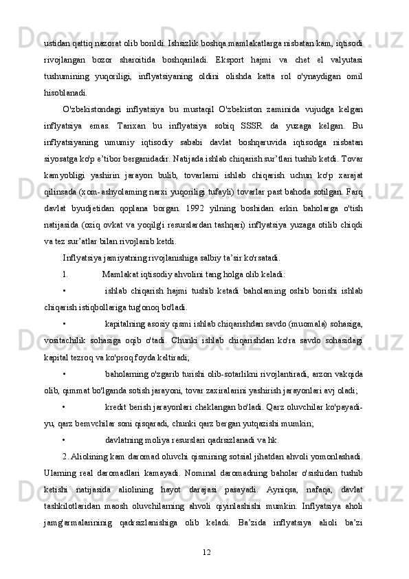 12ustidan qattiq nazorat olib borildi. Ishsizlik boshqa mamlakatlarga nisbatan kam, iqtisodi
rivojlangan   bozor   sharoitida   boshqariladi.   Eksport   hajmi   va   chet   el   valyutasi
tushumining   yuqoriligi,   inflyatsiyaning   oldini   olishda   katta   rol   o'ynaydigan   omil
hisoblanadi.
O'zbekistondagi   inflyatsiya   bu   mustaqil   O'zbekiston   zaminida   vujudga   kelgan
inflyatsiya   emas.   Tarixan   bu   inflyatsiya   sobiq   SSSR   da   yuzaga   kelgan.   Bu
inflyatsiyaning   umumiy   iqtisodiy   sababi   davlat   boshqaruvida   iqtisodga   nisbatan
siyosatga ko'p e’tibor berganidadir. Natijada ishlab chiqarish sur’tlari tushib ketdi. Tovar
kamyobligi   yashirin   jarayon   bulib,   tovarlarni   ishlab   chiqarish   uchun   ko'p   xarajat
qilinsada (xom-ashyolaming narxi yuqoriligi tufayli) tovarlar past bahoda sotilgan. Farq
davlat   byudjetidan   qoplana   borgan.   1992   yilning   boshidan   erkin   baholarga   o'tish
natijasida  (oziq   ovkat   va  yoqilg'i  resurslardan   tashqari)   inflyatsiya   yuzaga  otilib  chiqdi
va tez sur’atlar bilan rivojlanib ketdi.
Inflyatsiya jamiyatning rivojlanishiga salbiy ta’sir ko'rsatadi.
l. Mamlakat iqtisodiy ahvolini tang holga olib keladi:
• ishlab   chiqarish   hajmi   tushib   ketadi   baholaming   oshib   borishi   ishlab
chiqarish istiqbollariga tug'onoq bo'ladi.
• kapitalning asosiy qismi ishlab chiqarishdan savdo (muomala) sohasiga,
vositachilik   sohasiga   oqib   o'tadi.   Chunki   ishlab   chiqarishdan   ko'ra   savdo   sohasidagi
kapital tezroq va ko'proq foyda keltiradi;
• baholarning o'zgarib turishi olib-sotarlikni rivojlantiradi, arzon vakqida
olib, qimmat bo'lganda sotish jarayoni, tovar zaxiralarini yashirish jarayonlari avj oladi;
• kredit berish jarayonlari cheklangan bo'ladi. Qarz oluvchilar ko'payadi-
yu, qarz bemvchilar soni qisqaradi, chunki qarz bergan yutqazishi mumkin;
• davlatning moliya resurslari qadrsizlanadi va hk.
2. Aliolining kam daromad oluvchi qismining sotsial jihatdan ahvoli yomonlashadi.
Ularning   real   daromadlari   kamayadi.   Nominal   daromadning   baholar   o'sishidan   tushib
ketishi   natijasida   aliolining   hayot   darajasi   pasayadi.   Ayniqsa,   nafaqa,   davlat
tashkilotlaridan   maosh   oluvchilarning   ahvoli   qiyinlashishi   mumkin.   Inflyatsiya   aholi
jamg'armalarininig   qadrsizlanishiga   olib   keladi.   Ba’zida   inflyatsiya   alioli   ba’zi 