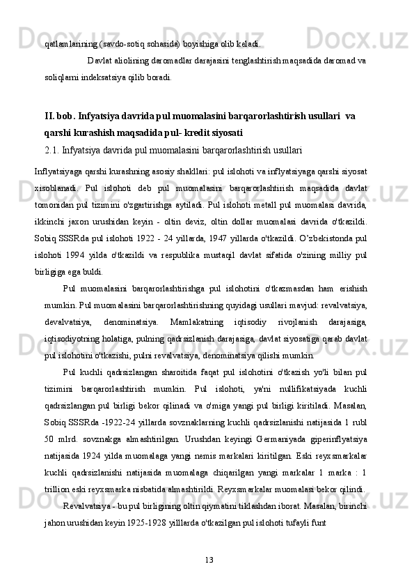13qatlamlarining (savdo-sotiq sohasida) boyishiga olib keladi.
Davlat aliolining daromadlar darajasini tenglashtirish maqsadida daromad va
soliqlarni indeksatsiya qilib boradi.
II.  bob.  Infyatsiya davrida pul muomalasini barqarorlashtirish usullari   va 
qarshi kurashish maqsadida pul- kredit siyosati
2.1.  Infyatsiya davrida pul muomalasini barqarorlashtirish usullari
Inflyatsiyaga qarshi kurashning asosiy shakllari: pul islohoti va inflyatsiyaga qarshi siyosat
xisoblanadi.   Pul   islohoti   deb   pul   muomalasini   barqarorlashtirish   maqsadida   davlat
tomonidan   pul   tizimini   o'zgartirishga   aytiladi.   Pul   islohoti   metall   pul   muomalasi   davrida,
ikkinchi   jaxon   urushidan   keyin   -   oltin   deviz,   oltin   dollar   muomalasi   davrida   o'tkazildi.
Sobiq SSSRda  pul islohoti  1922 - 24 yillarda, 1947 yillarda o'tkazildi. O’zbekistonda pul
islohoti   1994   yilda   o'tkazildi   va   respublika   mustaqil   davlat   sifatida   o'zining   milliy   pul
birligiga ega buldi.
Pul   muomalasini   barqarorlashtirishga   pul   islohotini   o'tkazmasdan   ham   erishish
mumkin. Pul muomalasini barqarorlashtirishning quyidagi usullari mavjud: revalvatsiya,
devalvatsiya,   denominatsiya.   Mamlakatning   iqtisodiy   rivojlanish   darajasiga,
iqtisodiyotning holatiga, pulning qadrsizlanish darajasiga, davlat siyosatiga qarab davlat
pul islohotini o'tkazishi, pulni revalvatsiya, denominatsiya qilishi mumkin.
Pul   kuchli   qadrsizlangan   sharoitida   faqat   pul   islohotini   o'tkazish   yo'li   bilan   pul
tizimini   barqarorlashtirish   mumkin.   Pul   islohoti,   ya'ni   nullifikatsiyada   kuchli
qadrsizlangan   pul   birligi   bekor   qilinadi   va   o'miga   yangi   pul   birligi   kiritiladi.   Masalan,
Sobiq   SSSRda   -1922-24   yillarda   sovznaklarning   kuchli   qadrsizlanishi   natijasida   1   rubl
50   mlrd.   sovznakga   almashtirilgan.   Urushdan   keyingi   Germaniyada   giperinflyatsiya
natijasida   1924   yilda   muomalaga   yangi   nemis   markalari   kiritilgan.   Eski   reyxsmarkalar
kuchli   qadrsizlanishi   natijasida   muomalaga   chiqarilgan   yangi   markalar   1   marka   :   1
trillion eski reyxsmarka nisbatida almashtirildi. Reyxsmarkalar muomalasi bekor qilindi.
Revalvatsiya - bu pul birligining oltin qiymatini tiklashdan iborat. Masalan, birinchi
jahon urushidan keyin 1925-1928 yilllarda o'tkazilgan pul islohoti tufayli funt  
