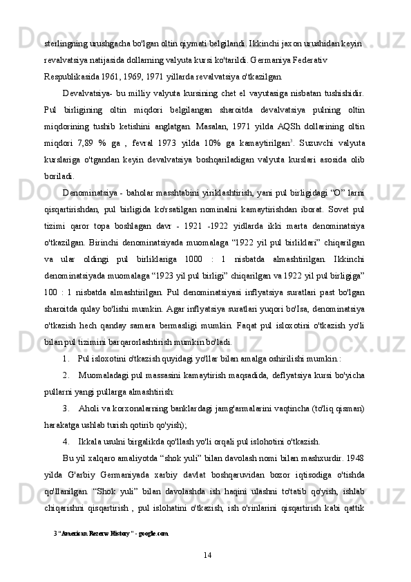 14sterlingning urushgacha bo'lgan oltin qiymati belgilandi. Ikkinchi jaxon urushidan keyin 
revalvatsiya natijasida dollarning valyuta kursi ko'tarildi. Germaniya Federativ 
Respublikasida 1961, 1969, 1971 yillarda revalvatsiya o'tkazilgan.
Devalvatsiya-   bu   milliy   valyuta   kursining   chet   el   vayutasiga   nisbatan   tushishidir.
Pul   birligining   oltin   miqdori   belgilangan   sharoitda   devalvatsiya   pulning   oltin
miqdorining   tushib   ketishini   anglatgan.   Masalan,   1971   yilda   AQSh   dollarining   oltin
miqdori   7,89   %   ga   ,   fevral   1973   yilda   10%   ga   kamaytirilgan 3
.   Suzuvchi   valyuta
kurslariga   o'tgandan   keyin   devalvatsiya   boshqariladigan   valyuta   kurslari   asosida   olib
boriladi.
Denominatsiya - baholar masshtabini yiriklashtirish, yani pul birligidagi “O” larni
qisqartirishdan,   pul   birligida   ko'rsatilgan   nominalni   kamaytirishdan   iborat.   Sovet   pul
tizimi   qaror   topa   boshlagan   davr   -   1921   -1922   yidlarda   ikki   marta   denominatsiya
o'tkazilgan.   Birinchi   denominatsiyada   muomalaga   “1922   yil   pul   birliklari”   chiqarilgan
va   ular   oldingi   pul   birliklariga   1000   :   1   nisbatda   almashtirilgan.   Ikkinchi
denominatsiyada muomalaga “1923 yil pul birligi” chiqarilgan va 1922 yil pul birligiga”
100   :   1   nisbatda   almashtirilgan.   Pul   denominatsiyasi   inflyatsiya   suratlari   past   bo'lgan
sharoitda qulay bo'lishi mumkin. Agar inflyatsiya suratlari yuqori bo'Isa, denominatsiya
o'tkazish   hech   qanday   samara   bermasligi   mumkin.   Faqat   pul   isloxotini   o'tkazish   yo'li
bilan pul tizimini barqarorlashtirish mumkin bo'ladi.
1. Pul isloxotini o'tkazish quyidagi yo'llar bilan amalga oshirilishi mumkin.:
2. Muomaladagi pul massasini kamaytirish maqsadida, deflyatsiya kursi bo'yicha
pullarni yangi pullarga almashtirish:
3. Aholi va korxonalarning banklardagi jamg'armalarini vaqtincha (to'liq qisman)
harakatga ushlab turish qotirib qo'yish);
4. Ikkala usulni birgalikda qo'llash yo'li orqali pul islohotini o'tkazish.
Bu yil xalqaro amaliyotda “shok yuli” bilan davolash nomi bilan mashxurdir. 1948
yilda   G'arbiy   Germaniyada   xarbiy   davlat   boshqaruvidan   bozor   iqtisodiga   o'tishda
qo'llanilgan.   “Shok   yuli”   bilan   davolashda   ish   haqini   ulashni   to'tatib   qo'yish,   ishlab
chiqarishni   qisqartirish   ,   pul   islohatini   o'tkazish,   ish   o'rinlarini   qisqartirish   kabi   qattik
3 “American Rezerw History” - google.com 
