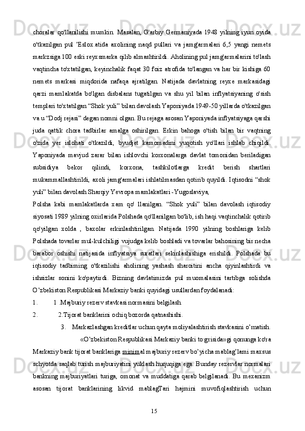 15choralar   qo'llanilishi   mumkin.   Masalan,   G'arbiy   Germaniyada   1948   yilning   iyun   oyida
o'tkazilgan   pul   ’Eslox.atida   axolining   naqd   pullari   va   jamg'armalari   6,5   yangi   nemets
markzsiga 100 eski reyxsmarka qilib almashtirildi. Aholining pul jamg'armalarini to'lash
vaqtincha to'xtatilgan, keyinchalik faqat 30 foiz atrofida to'langan va har bir kishiga 60
nemets   markasi   miqdorida   nafaqa   ajratilgan.   Natijada   davlatning   reyxe   markasidagi
qarzi   mamlakatda   bo'lgan   disbalans   tugatilgan   va   shu   yil   bilan   inflyatsiyaning   o'sish
templari to'xtatilgan “Shok yuli” bilan davolash Yaponiyada 1949-50 yillarda o'tkazilgan
va u “Dodj rejasi” degan nomni olgan. Bu rejaga asosan Yaponiyada inflyatsiyaga qarshi
juda   qattik   chora   tadbirlar   amalga   oshirilgan.   Erkin   bahoga   o'tish   bilan   bir   vaqtning
o'zida   yer   islohati   o'tkazildi,   byudjet   kamomadini   yuqotish   yo'llari   ishlab   chiqildi.
Yaponiyada   mavjud   zarar   bilan   ishlovchi   korxonalarga   davlat   tomonidan   beriladigan
subsidiya   bekor   qilindi,   korxona,   tashkilotlarga   kredit   berish   shartlari
mukammallashtirildi, axoli jamg'armalari ishlatilmasdan qotirib quyildi. Iqtisodni “shok
yuli” bilan davolash Sharqiy Yevropa mamlakatlari -Yugoslaviya,
Polsha   kabi   mamlakatlarda   xam   qo'   llanilgan.   “Shok   yuli”   bilan   davolash   iqtisodiy
siyosati 1989 yilning oxirlarida Polshada qo'llanilgan bo'lib, ish haqi vaqtinchalik qotirib
qo'yilgan   xolda   ,   baxolar   erkinlashtirilgan.   Natijada   1990   yilning   boshlariga   kelib
Polshada tovarlar mul-kulchiligi vujudga kelib boshladi va tovarlar bahosining bir necha
barabor   oshishi   natijasida   inflyatsiya   suratlari   sekinlashishiga   erishildi.   Polshada   bu
iqtisodiy   tadbiming   o'tkazilishi   aholining   yashash   sharoitini   ancha   qiyinlashtirdi   va
ishsizlar   sonini   ko'paytirdi.   Bizning   davlatimizda   pul   muomalasini   tartibga   solishda
O’zbekiston Respublikasi Markaziy banki quyidagi usullardan foydalanadi:
1. 1 .Majburiy rezerv stavkasi normasini belgilash.
2. 2.Tijorat banklarini ochiq bozorda qatnashishi.
3. Markazlashgan kreditlar uchun qayta moliyalashtirish stavkasini o’rnatish.
«O’zbekiston Respublikasi Markaziy banki to ,
g ,
risida»gi qonunga ko'ra
Markaziy bank tijorat banklariga  minim al majburiy rezerv bo’yicha mablag’lami maxsus
schyotda saqlab turish majburiyatini yuklash huquqiga ega. Bunday rezervlar normalari
bankning   majburiyatlari   turiga,   omonat   va   muddatiga   qarab   belgilanadi.   Bu   mexanizm
asosan   tijorat   banklarining   likvid   mablagTari   hajmini   muvofiqlashtirish   uchun 