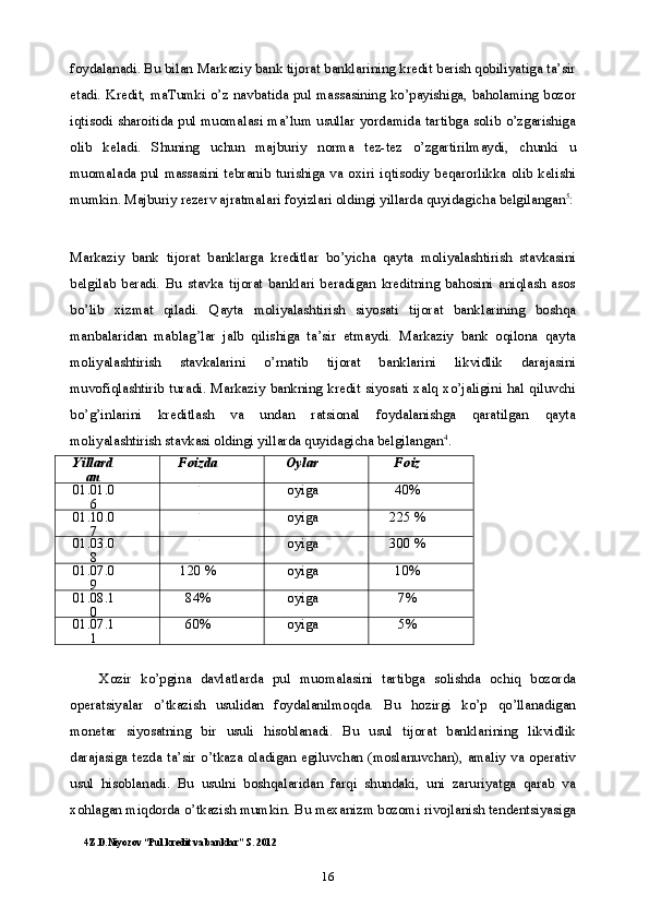 16foydalanadi. Bu bilan Markaziy bank tijorat banklarining kredit berish qobiliyatiga ta’sir
etadi. Kredit, maTumki  o’z navbatida pul massasining ko’payishiga, baholaming  bozor
iqtisodi sharoitida pul muomalasi ma’lum usullar yordamida tartibga solib o’zgarishiga
olib   keladi.   Shuning   uchun   majburiy   norma   tez-tez   o’zgartirilmaydi,   chunki   u
muomalada  pul massasini  tebranib turishiga va  oxiri  iqtisodiy  beqarorlikka  olib  kelishi
mumkin. Majburiy rezerv ajratmalari foyizlari oldingi yillarda quyidagicha belgilangan 5
:
Markaziy   bank   tijorat   banklarga   kreditlar   bo’yicha   qayta   moliyalashtirish   stavkasini
belgilab   beradi.   Bu   stavka   tijorat   banklari   beradigan   kreditning   bahosini   aniqlash   asos
bo’lib   xizmat   qiladi.   Qayta   moliyalashtirish   siyosati   tijorat   banklarining   boshqa
manbalaridan   mablag’lar   jalb   qilishiga   ta’sir   etmaydi.   Markaziy   bank   oqilona   qayta
moliyalashtirish   stavkalarini   o’rnatib   tijorat   banklarini   likvidlik   darajasini
muvofiqlashtirib turadi. Markaziy  bankning kredit siyosati xalq xo’jaligini  hal qiluvchi
bo’g’inlarini   kreditlash   va   undan   ratsional   foydalanishga   qaratilgan   qayta
moliyalashtirish stavkasi oldingi yillarda quyidagicha belgilangan 4
.
Yillard
an Foizda Oylar Foiz
01.01.0
6 -
oyiga 40%
01.10.0
7 -
oyiga 225 %
01.03.0
8 -
oyiga 300 %
01.07.0
9 120 % oyiga 10%
01.08.1
0 84% oyiga 7%
01.07.1
1 60% oyiga 5%
Xozir   ko’pgina   davlatlarda   pul   muomalasini   tartibga   solishda   ochiq   bozorda
operatsiyalar   o’tkazish   usulidan   foydalanilmoqda.   Bu   hozirgi   ko’p   qo’llanadigan
monetar   siyosatning   bir   usuli   hisoblanadi.   Bu   usul   tijorat   banklarining   likvidlik
darajasiga tezda ta’sir o’tkaza oladigan egiluvchan (moslanuvchan), amaliy va operativ
usul   hisoblanadi.   Bu   usulni   boshqalaridan   farqi   shundaki,   uni   zaruriyatga   qarab   va
xohlagan miqdorda o’tkazish mumkin. Bu mexanizm bozomi rivojlanish tendentsiyasiga
4 Z.D.Niyozov “Pul kredit va banklar” S. 2012 