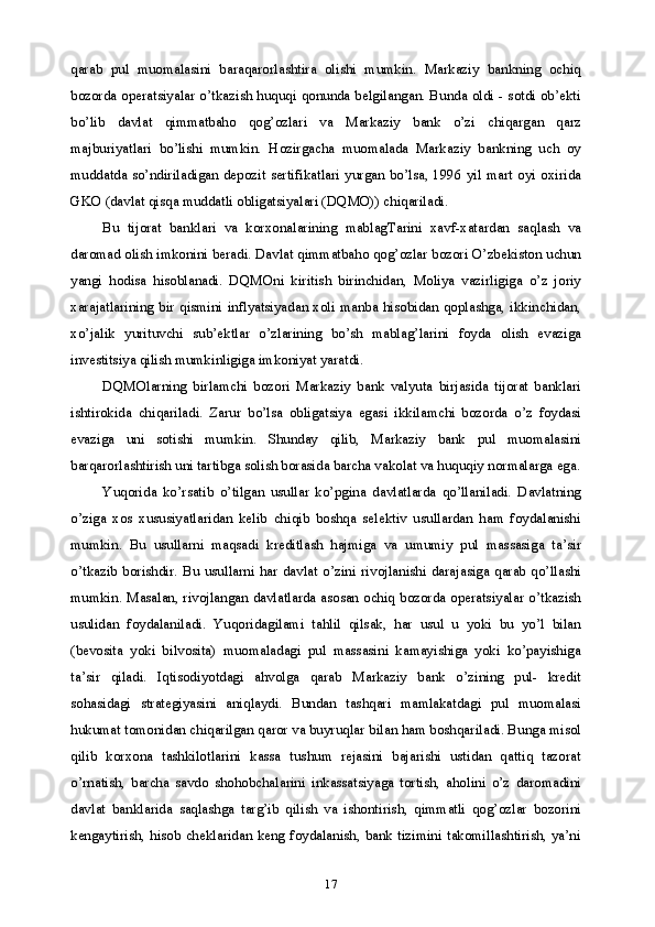 17qarab   pul   muomalasini   baraqarorlashtira   olishi   mumkin.   Markaziy   bankning   ochiq
bozorda operatsiyalar o’tkazish huquqi qonunda belgilangan. Bunda oldi - sotdi ob’ekti
bo’lib   davlat   qimmatbaho   qog’ozlari   va   Markaziy   bank   o’zi   chiqargan   qarz
majburiyatlari   bo’lishi   mumkin.   Hozirgacha   muomalada   Markaziy   bankning   uch   oy
muddatda so’ndiriladigan  depozit  sertifikatlari yurgan bo’lsa, 1996 yil mart  oyi oxirida
GKO (davlat qisqa muddatli obligatsiyalari (DQMO)) chiqariladi.
Bu   tijorat   banklari   va   korxonalarining   mablagTarini   xavf-xatardan   saqlash   va
daromad olish imkonini beradi. Davlat qimmatbaho qog’ozlar bozori O’zbekiston uchun
yangi   hodisa   hisoblanadi.   DQMOni   kiritish   birinchidan,   Moliya   vazirligiga   o’z   joriy
xarajatlarining bir qismini inflyatsiyadan xoli manba hisobidan qoplashga, ikkinchidan,
xo’jalik   yurituvchi   sub’ektlar   o’zlarining   bo’sh   mablag’larini   foyda   olish   evaziga
investitsiya qilish mumkinligiga imkoniyat yaratdi.
DQMOlarning   birlamchi   bozori   Markaziy   bank   valyuta   birjasida   tijorat   banklari
ishtirokida   chiqariladi.   Zarur   bo’lsa   obligatsiya   egasi   ikkilamchi   bozorda   o’z   foydasi
evaziga   uni   sotishi   mumkin.   Shunday   qilib,   Markaziy   bank   pul   muomalasini
barqarorlashtirish uni tartibga solish borasida barcha vakolat va huquqiy normalarga ega.
Yuqorida   ko’rsatib   o’tilgan   usullar   ko’pgina   davlatlarda   qo’llaniladi.   Davlatning
o’ziga   xos   xususiyatlaridan   kelib   chiqib   boshqa   selektiv   usullardan   ham   foydalanishi
mumkin.   Bu   usullarni   maqsadi   kreditlash   hajmiga   va   umumiy   pul   massasiga   ta’sir
o’tkazib   borishdir.  Bu  usullarni   har   davlat  o’zini  rivojlanishi  darajasiga  qarab  qo’llashi
mumkin. Masalan, rivojlangan davlatlarda asosan ochiq bozorda operatsiyalar o’tkazish
usulidan   foydalaniladi.   Yuqoridagilami   tahlil   qilsak,   har   usul   u   yoki   bu   yo’l   bilan
(bevosita   yoki   bilvosita)   muomaladagi   pul   massasini   kamayishiga   yoki   ko’payishiga
ta’sir   qiladi.   Iqtisodiyotdagi   ahvolga   qarab   Markaziy   bank   o’zining   pul-   kredit
sohasidagi   strategiyasini   aniqlaydi.   Bundan   tashqari   mamlakatdagi   pul   muomalasi
hukumat tomonidan chiqarilgan qaror va buyruqlar bilan ham boshqariladi. Bunga misol
qilib   korxona   tashkilotlarini   kassa   tushum   rejasini   bajarishi   ustidan   qattiq   tazorat
o’rnatish,   barcha   savdo   shohobchalarini   inkassatsiyaga   tortish,   aholini   o’z   daromadini
davlat   banklarida   saqlashga   targ’ib   qilish   va   ishontirish,   qimmatli   qog’ozlar   bozorini
kengaytirish, hisob cheklaridan keng foydalanish, bank tizimini  takomillashtirish, ya’ni 