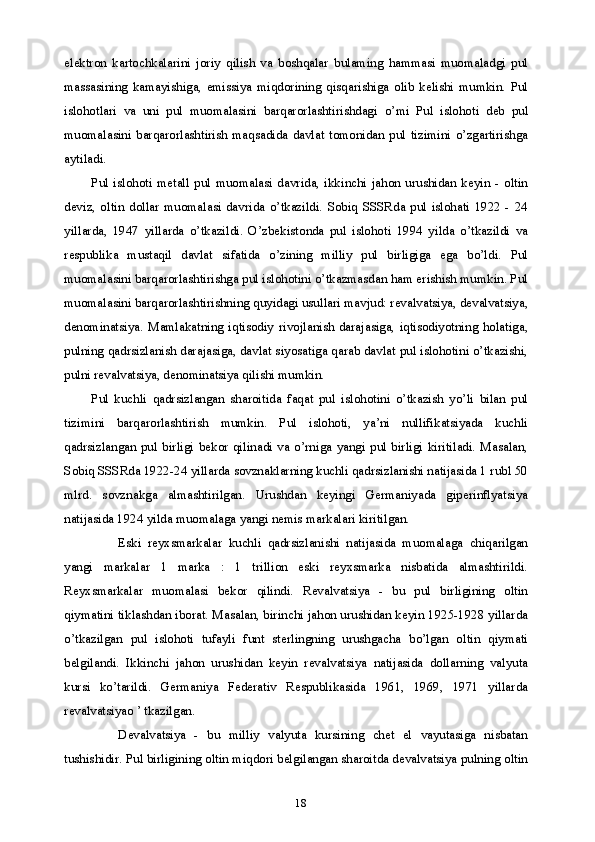 18elektron   kartochkalarini   joriy   qilish   va   boshqalar   bulaming   hammasi   muomaladgi   pul
massasining   kamayishiga,   emissiya   miqdorining   qisqarishiga   olib   kelishi   mumkin.   Pul
islohotlari   va   uni   pul   muomalasini   barqarorlashtirishdagi   о ’mi   Pul   islohoti   deb   pul
muomalasini   barqarorlashtirish   maqsadida   davlat   tomonidan   pul   tizimini   o’zgartirishga
aytiladi.
Pul   islohoti   metall   pul   muomalasi   davrida,   ikkinchi   jahon   urushidan   keyin   -   oltin
deviz,   oltin   dollar   muomalasi   davrida   o’tkazildi.   Sobiq   SSSRda   pul   islohati   1922   -   24
yillarda,   1947   yillarda   o’tkazildi.   O’zbekistonda   pul   islohoti   1994   yilda   o’tkazildi   va
respublika   mustaqil   davlat   sifatida   o’zining   milliy   pul   birligiga   ega   bo’ldi.   Pul
muomalasini barqarorlashtirishga pul islohotini o’tkazmasdan ham erishish mumkin. Pul
muomalasini barqarorlashtirishning quyidagi usullari mavjud: revalvatsiya, devalvatsiya,
denominatsiya.   Mamlakatning   iqtisodiy   rivojlanish   darajasiga,   iqtisodiyotning   holatiga,
pulning qadrsizlanish darajasiga, davlat siyosatiga qarab davlat pul islohotini o’tkazishi,
pulni revalvatsiya, denominatsiya qilishi mumkin.
Pul   kuchli   qadrsizlangan   sharoitida   faqat   pul   islohotini   o’tkazish   yo’li   bilan   pul
tizimini   barqarorlashtirish   mumkin.   Pul   islohoti,   ya’ni   nullifikatsiyada   kuchli
qadrsizlangan   pul   birligi   bekor   qilinadi   va   o’rniga   yangi   pul   birligi   kiritiladi.   Masalan,
Sobiq SSSRda 1922-24 yillarda sovznaklarning kuchli qadrsizlanishi natijasida 1 rubl 50
mlrd.   sovznakga   almashtirilgan.   Urushdan   keyingi   Germaniyada   giperinflyatsiya
natijasida 1924 yilda muomalaga yangi nemis markalari kiritilgan.
Eski   reyxsmarkalar   kuchli   qadrsizlanishi   natijasida   muomalaga   chiqarilgan
yangi   markalar   1   marka   :   1   trillion   eski   reyxsmarka   nisbatida   almashtirildi.
Reyxsmarkalar   muomalasi   bekor   qilindi.   Revalvatsiya   -   bu   pul   birligining   oltin
qiymatini tiklashdan iborat. Masalan, birinchi jahon urushidan keyin 1925-1928 yillarda
o’tkazilgan   pul   islohoti   tufayli   funt   sterlingning   urushgacha   bo’lgan   oltin   qiymati
belgilandi.   Ikkinchi   jahon   urushidan   keyin   revalvatsiya   natijasida   dollarning   valyuta
kursi   ko’tarildi.   Germaniya   Federativ   Respublikasida   1961,   1969,   1971   yillarda
revalvatsiyao ’ tkazilgan.
Devalvatsiya   -   bu   milliy   valyuta   kursining   chet   el   vayutasiga   nisbatan
tushishidir. Pul birligining oltin miqdori belgilangan sharoitda devalvatsiya pulning oltin 