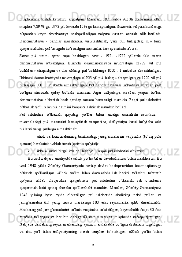 19miqdorining   tushib   ketishini   anglatgan.   Masalan,   1971   yilda   AQSh   dollarining   oltin
miqdori 7,89 % ga, 1973 yil fevralda 10% ga kamaytirilgan. Suzuvchi valyuta kurslariga
o’tgandan   keyin   devalvatsiya   boshqariladigan   valyuta   kurslari   asosida   olib   boriladi.
Denominatsiya   -   baholar   masshtabini   yiriklashtirish,   yani   pul   birligidagi   «0»   larni
qisqartirishdan, pul birligida ko’rsatilgan nominalni kamaytirishdan iborat.
Sovet   pul   tizimi   qaror   topa   boshlagan   davr   -   1921   -1922   yillarda   ikki   marta
denominatsiya   o’tkazilgan.   Birinchi   denominatsiyada   muomalaga   «1922   yil   pul
birliklari»   chiqarilgan   va   ular   oldingi   pul   birliklariga   1000   :   1   nisbatda   almashtirilgan.
Ikkinchi denominatsiyada muomalaga «1923 yil pul birligi» chiqarilgan va 1922 yil pul
birligiga» 100 : 1 nisbatda almashtirilgan. Pul denominatsiyasi inflyatsiya suratlari past
bo’lgan   sharoitda   qulay   bo’lishi   mumkin.   Agar   inflyatsiya   suratlari   yuqori   bo’lsa,
denominatsiya   o’tkazish   hech   qanday   samara   bermasligi   mumkin.   Faqat   pul   islohotini
o’tkazish yo’li bilan pul tizimini barqarorlashtirish mumkin bo’ladi.
Pul   islohotini   o’tkazish   quyidagi   yo’llar   bilan   amalga   oshirilishi   mumkin.:   -
muomaladagi   pul   massasini   kamaytirish   maqsadida,   deflyatsiya   kursi   bo’yicha   eski
pullarni yangi pullarga almashtirish:
- aholi   va   korxonalarning   banklardagi   jamg’armalarini   vaqtincha   (to’liq   yoki
qisman) harakatsiz ushlab turish (qotirib qo’yish):
- ikkala usulni birgalikda qo’llash yo’li orqali pul islohotini o’tkazish.
Bu usul xalqaro amaliyotda «shok yo’li» bilan davolash nomi bilan mashhurdir. Bu
usul   1948   yilda   G’arbiy   Germaniyada   harbiy   davlat   boshqaruvidan   bozor   iqtisodiga
o’tishda   qo’llanilgan.   «Shok   yo’li»   bilan   davolashda   ish   haqini   to’lashni   to’xtatib
qo’yish,   ishlab   chiqarishni   qisqartirish,   pul   islohotini   o’tkazish,   ish   o’rinlarini
qisqartirish   kabi   qattiq   choralar   qo’llanilishi   mumkin.   Masalan,   G’arbiy   Germaniyada
1948   yilning   iyun   oyida   o’tkazilgan   pul   islohotida   aholining   nakd   pullari   va
jamg’armalari   6,5   yangi   nemis   markasiga   100   eski   reyxsmarka   qilib   almashtirildi.
Aholining   pul   jamg’armalarini   to’lash   vaqtincha   to’xtatilgan,   keyinchalik   faqat   30   foiz
atrofida   to’langan   va   har   bir   kishiga   60   nemis   markasi   miqdorida   nafaqa   ajratilgan.
Natijada   davlatning   reyxs   markasidagi   qarzi,   mamlakatda   bo’lgan   disbalans   tugatilgan
va   shu   yo’l   bilan   inflyatsiyaning   o’sish   templari   to’xtatilgan.   «Shok   yo’li»   bilan 