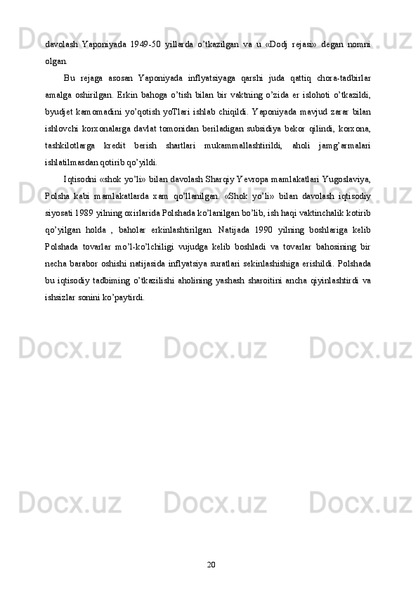 20davolash   Yaponiyada   1949-50   yillarda   o’tkazilgan   va   u   «Dodj   rejasi»   degan   nomni
olgan.
Bu   rejaga   asosan   Yaponiyada   inflyatsiyaga   qarshi   juda   qattiq   chora-tadbirlar
amalga   oshirilgan.   Erkin   bahoga   o’tish   bilan   bir   vaktning   o’zida   er   islohoti   o’tkazildi,
byudjet   kamomadini   yo’qotish   yoTlari   ishlab   chiqildi.   Yaponiyada   mavjud   zarar   bilan
ishlovchi   korxonalarga   davlat   tomonidan   beriladigan   subsidiya   bekor   qilindi,   korxona,
tashkilotlarga   kredit   berish   shartlari   mukammallashtirildi,   aholi   jamg’armalari
ishlatilmasdan qotirib qo’yildi.
Iqtisodni «shok yo’li» bilan davolash Sharqiy Yevropa mamlakatlari Yugoslaviya,
Polsha   kabi   mamlakatlarda   xam   qo’llanilgan.   «Shok   yo’li»   bilan   davolash   iqtisodiy
siyosati 1989 yilning oxirlarida Polshada ko’lanilgan bo’lib, ish haqi vaktinchalik kotirib
qo’yilgan   holda   ,   baholar   erkinlashtirilgan.   Natijada   1990   yilning   boshlariga   kelib
Polshada   tovarlar   mo’l-ko’lchiligi   vujudga   kelib   boshladi   va   tovarlar   bahosining   bir
necha   barabor   oshishi   natijasida   inflyatsiya   suratlari   sekinlashishiga   erishildi.   Polshada
bu   iqtisodiy   tadbiming   o’tkazilishi   aholining   yashash   sharoitini   ancha   qiyinlashtirdi   va
ishsizlar sonini ko’paytirdi. 