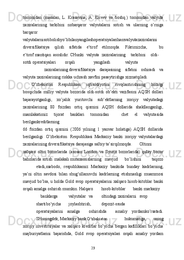 23tomonidan   (masalan,   L.   Krasavina,   A.   Kireev   va   boshq.)   tomonidan   valyuta
zaxiralarining   tarkibini   nobarqaror   valyutalarni   sotish   va   ularning   o’rniga
barqaror
valyutalarnisotibolishyo’libilanyangilashoperatsiyalarihamvalyutazaxiralarini
diversifikatsiya qilish sifatida e‘tirof etilmoqda. Fikrimizcha,   bu
e‘tirof mantiqan asoslidir. CHunki valyuta zaxiralarining tarkibini oldi-
sotdi operatsiyalari orqali yangilash valyuta
zaxiralarining diversifikatsiya   darajasining   sifatini   oshiradi   va
valyuta zaxiralarining riskka uchrash xavfini pasaytirishga xizmatqiladi.
O’zbekiston   Respublikasi   iqtisodiyotini   rivojlantirishning   hozirgi
bosqichida   milliy   valyuta   bozorida   oldi-sotdi   ob‘ekti   vazifasini   AQSH   dollari
bajarayotganligi,   xo’jalik   yurituvchi   sub‘ektlarning   xorijiy   valyutadagi
zaxiralarining   80   foizdan   ortiq   qismini   AQSH   dollarida   shakllanganligi,
mamlakatimiz   tijorat   banklari   tomonidan     chet   el   valyutasida
berilgankreditlarning
66   foizdan   ortiq   qismini   (2006   yilning   1   yanvar   holatiga)   AQSH   dollarida
berilganligi O’zbekiston Respublikasi   Markaziy   banki   xorijiy   valyutalardagi
zaxiralarining diversifikatsiya darajasiga salbiy ta‘sirqilmoqda. Oltinni
xalqaro   oltin   bozorlarida   (asosan   London   va   Syurix   bozorlarida)   qulay   bozor
baholarida sotish malakali mutaxassislarning mavjud bo’lishini taqozo
etadi, mabodo,   respublikamiz   Markaziy   bankida   bunday   kadrlarning,
ya‘ni   oltin   savdosi   bilan   shug’ullanuvchi   kadrlarning   etishmasligi   muammosi
mavjud bo’lsa, u holda Gold svop operatsiyalarini  xalqaro hisob-kitoblar banki
orqali amalga oshirish mumkin. Halqaro hisob-kitoblar banki markaziy
banklarga valyutalar va oltindagi zaxiralarni svop
sharti bo’yicha joylashtirish, depozit-ssuda
operatsiyalarini   amalga     oshirishda     amaliy   yordamko’rsatadi.
SHuningdek, Markaziy bank O’zbekiston hukumatiga,   uning
xorijiy   investitsiyalar   va  xalqaro   kreditlar   bo’yicha   bergan  kafilliklari   bo’yicha
majburiyatlarini   bajarishda,   Gold   svop   operatsiyalari   orqali   amaliy   yordam 