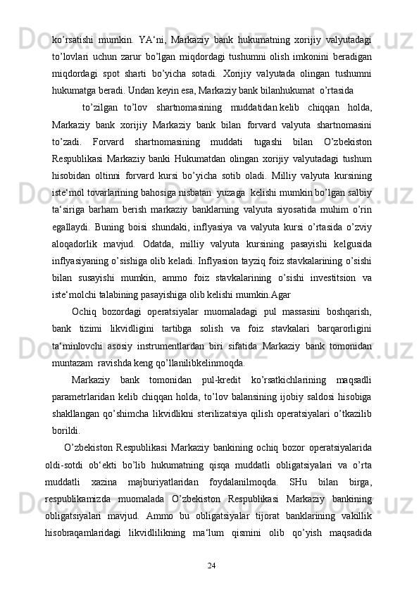 24ko’rsatishi   mumkin.   YA‘ni,   Markaziy   bank   hukumatning   xorijiy   valyutadagi
to’lovlari   uchun   zarur   bo’lgan   miqdordagi   tushumni   olish   imkonini   beradigan
miqdordagi   spot   sharti   bo’yicha   sotadi.   Xorijiy   valyutada   olingan   tushumni
hukumatga beradi. Undan keyin esa, Markaziy bank bilanhukumat o’rtasida
to’zilgan to’lov shartnomasining muddatidan kelib   chiqqan   holda,
Markaziy   bank   xorijiy   Markaziy   bank   bilan   forvard   valyuta   shartnomasini
to’zadi.   Forvard   shartnomasining   muddati   tugashi   bilan   O’zbekiston
Respublikasi   Markaziy   banki   Hukumatdan   olingan   xorijiy   valyutadagi   tushum
hisobidan   oltinni   forvard   kursi   bo’yicha   sotib   oladi.   Milliy   valyuta   kursining
iste‘mol tovarlarining bahosiga nisbatan  yuzaga  kelishi mumkin bo’lgan salbiy
ta‘siriga   barham   berish   markaziy   banklarning   valyuta   siyosatida   muhim   o’rin
egallaydi.   Buning   boisi   shundaki,   inflyasiya   va   valyuta   kursi   o’rtasida   o’zviy
aloqadorlik   mavjud.   Odatda,   milliy   valyuta   kursining   pasayishi   kelgusida
inflyasiyaning o’sishiga olib keladi. Inflyasion tayziq foiz stavkalarining o’sishi
bilan   susayishi   mumkin,   ammo   foiz   stavkalarining   o’sishi   investitsion   va
iste‘molchi talabining pasayishiga olib kelishi mumkin.Agar
Ochiq   bozordagi   operatsiyalar   muomaladagi   pul   massasini   boshqarish,
bank   tizimi   likvidligini   tartibga   solish   va   foiz   stavkalari   barqarorligini
ta‘minlovchi   asosiy   instrumentlardan   biri   sifatida   Markaziy   bank   tomonidan
muntazam  ravishda keng qo’llanilibkelinmoqda.
Markaziy   bank   tomonidan   pul-kredit   ko’rsatkichlarining   maqsadli
parametrlaridan   kelib   chiqqan   holda,   to’lov   balansining   ijobiy   saldosi   hisobiga
shakllangan   qo’shimcha   likvidlikni   sterilizatsiya   qilish   operatsiyalari   o’tkazilib
borildi.
O’zbekiston   Respublikasi   Markaziy   bankining   ochiq   bozor   operatsiyalarida
oldi-sotdi   ob‘ekti   bo’lib   hukumatning   qisqa   muddatli   obligatsiyalari   va   o’rta
muddatli   xazina   majburiyatlaridan   foydalanilmoqda.   SHu   bilan   birga,
respublikamizda   muomalada   O’zbekiston   Respublikasi   Markaziy   bankining
obligatsiyalari   mavjud.   Ammo   bu   obligatsiyalar   tijorat   banklarining   vakillik
hisobraqamlaridagi   likvidlilikning   ma‘lum   qismini   olib   qo’yish   maqsadida 