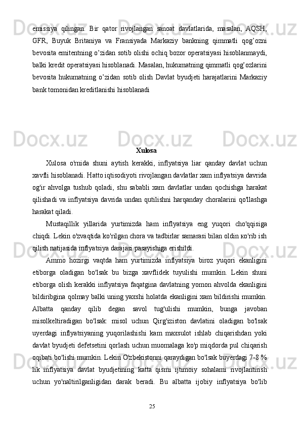 25emissiya   qilingan.   Bir   qator   rivojlangan   sanoat   davlatlarida,   masalan,   AQSH,
GFR,   Buyuk   Britaniya   va   Fransiyada   Markaziy   bankning   qimmatli   qog’ozni
bevosita emitentning o’zidan sotib olishi ochiq bozor operatsiyasi hisoblanmaydi,
balki kredit operatsiyasi hisoblanadi. Masalan, hukumatning qimmatli qog’ozlarini
bevosita   hukumatning   o’zidan   sotib   olish   Davlat   byudjeti   harajatlarini   Markaziy
bank tomonidan kreditlanishi hisoblanadi
Xulosa
Xulosa   o'rnida   shuni   aytish   kerakki,   inflyatsiya   liar   qanday   davlat   uchun
xavfli hisoblanadi. Hatto iqtisodiyoti rivojlangan davlatlar xam inflyatsiya davrida
og'ir   ahvolga   tushub   qoladi,   shu   sababli   xam   davlatlar   undan   qochishga   harakat
qilishadi  va inflyatsiya davrida undan qutilishni  harqanday  choralarini  qo'llashga
harakat qiladi.
Mustaqillik   yillarida   yurtimizda   ham   inflyatsiya   eng   yuqori   cho'qqisiga
chiqdi. Lekin o'zvaqtida ko'rilgan chora va tadbirlar samarasi bilan oldin ко'rib ish
qilish natijasida inflyatsiya darajasi pasayishiga erishildi.
Ammo   hozirgi   vaqtda   ham   yurtimizda   inflyatsiya   biroz   yuqori   ekanligini
etiborga   oladigan   bo'lsak   bu   bizga   xavflidek   tuyulishi   mumkin.   Lekin   shuni
etiborga  olish  kerakki  inflyatsiya  faqatgina davlatning  yomon ahvolda  ekanligini
bildiribgina qolmay balki uning yaxshi holatda ekanligini xam bildirishi mumkin.
Albatta   qanday   qilib   degan   savol   tug'ulishi   mumkin,   bunga   javoban
misolkeltiradigan   bo'lsak:   misol   uchun   Qirg'iziston   davlatini   oladigan   bo'lsak
uyerdagi   inflyatsiyaning   yuqorilashishi   kam   maxsulot   ishlab   chiqarishdan   yoki
davlat byudjeti defetsetini qorlash uchun muomalaga ko'p miqdorda pul chiqarish
oqibati bo'lishi mumkin. Lekin O'zbekistonni qaraydigan bo'lsak buyerdagi 7-8 %
lik   inflyatsiya   davlat   byudjetining   katta   qismi   ijtimoiy   sohalami   rivojlantirish
uchun   yo'naltirilganligidan   darak   beradi.   Bu   albatta   ijobiy   inflyatsiya   bo'lib 