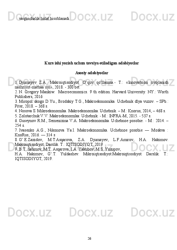26vaqtinchalik holat hisoblanadi.
Kurs ishi yozish uchun tavsiya etiladigan adabiyotlar
Asosiy adabiyotlar
1. Djumayev   Z.A.   Makroiqtisodiyot.   O‘quv   qo‘llanma.-   T.:   «Innovatsion   rivojlanish
nashriyot-matbaa uyi», 2018. - 300 bet.
2. N.   Gregory   Mankiw.     Macroeconomics.   9   th   edition.   Harvard   University.   NY.:   Worth
Publishers, 2016
3. Miropol`skogo  D.Yu., Brodskiy T.G., Makroekonomika. Uchebnik  dlya vuzov. – SPb.:
Piter, 2018. – 368 s.
4. Nosova S. Mikroekonomika. Makroekonomika. Uchebnik. – M.: Knorus, 2014, – 468 s.
5. Zolotarchuk V.V. Makroekonomika: Uchebnik. - M.: INFRA-M, 2015. - 537 s.
6. Guseynov   R.M.,  Semenixina   V.A.  Makroekonomika.  Uchebnoe   posobie.  -   M.:  2014.  –
254 s.
7. Ivasenko   A.G.,   Nikonova   Ya.I.   Makroekonomika.   Uchebnoe   posobie   —   Moskva   :
KnoRus, 2016. — 314 s
8. G’.E.Zaxidov,   M.T.Asqarova,   Z.A.   Djumayev,   L.F.Amirov,   H.A.   Hakimov.
Makroiqtisodiyot. Darslik. T.: IQTISODIYOT, 2019
9. B.T. Salimov, M.T. Asqarova, I.A. Yakubov, M.S. Yusupov, 
H.A.   Hakimov,   G‘.T.   Yuldashev.   Mikroiqtisodiyot.Makroiqtisodiyot.   Darslik.   T.:
IQTISODIYOT, 2019. 