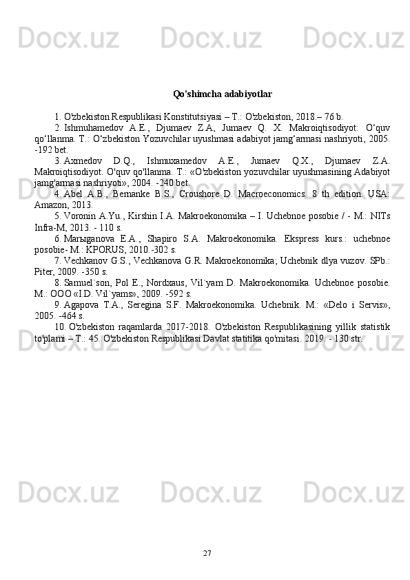 27Qo'shimcha adabiyotlar
1. O'zbekiston Respublikasi Konstitutsiyasi – T.: O'zbekiston, 2018.– 76 b.
2. Ishmuhamedov   A.E.,   Djumaev   Z.A,   Jumaev   Q.   X.   Makroiqtisodiyot:   O‘quv
qo‘llanma. T.: O‘zbekiston Yozuvchilar uyushmasi adabiyot jamg‘armasi nashriyoti, 2005.
-192 bet.
3. Axmedov   D.Q.,   Ishmuxamedov   A.E.,   Jumaev   Q.X.,   Djumaev   Z.A.
Makroiqtisodiyot. O'quv qo'llanma. T.: «O'zbekiston yozuvchilar uyushmasining Adabiyot
jamg'armasi nashriyoti», 2004. -240 bet.
4. Abel   A.B.,   Bernanke   B.S.,   Croushore   D.   Macroeconomics.   8   th   edition.   USA:
Amazon, 2013.
5. Voronin A.Yu., Kirshin I.A. Makroekonomika – I. Uchebnoe posobie / - M.: NITs
Infra-M, 2013. - 110 s.
6. Marыganova   E.A.,   Shapiro   S.A.   Makroekonomika.   Ekspress   kurs.:   uchebnoe
posobie- M.: KPORUS, 2010.-302 s.
7. Vechkanov G.S., Vechkanova G.R. Makroekonomika; Uchebnik dlya vuzov. SPb.:
Piter, 2009. -350 s.
8. Samuel`son,   Pol   E.,   Nordxaus,   Vil`yam   D.   Makroekonomika.   Uchebnoe   posobie.
M.: OOO «I.D. Vil`yams», 2009. -592 s. 
9. Agapova   T.A.,   Seregina   S.F.   Makroekonomika.   Uchebnik.   M.:   «Delo   i   Servis»,
2005. -464 s.
10. O'zbekiston   raqamlarda   2017-2018.   O'zbekiston   Respublikasining   yillik   statistik
to'plami – T.: 45. O'zbekiston Respublikasi Davlat statitika qo'mitasi. 2019. - 130 str. 