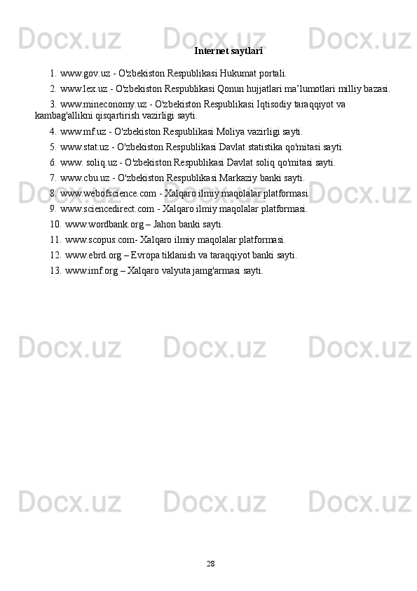 28   Internet saytlari
1. www.gov.uz - O'zbekiston Respublikasi Hukumat portali.
2. www.lex.uz - O'zbekiston Respublikasi Qonun hujjatlari ma’lumotlari milliy bazasi.
3. www.mineconomy.uz - O'zbekiston Respublikasi Iqtisodiy taraqqiyot va 
kambag'allikni qisqartirish vazirligi sayti.
4. www.mf.uz - O'zbekiston Respublikasi Moliya vazirligi sayti.
5. www.stat.uz - O'zbekiston Respublikasi Davlat statistika qo'mitasi sayti.
6. www. soliq.uz - O'zbekiston Respublikasi Davlat soliq qo'mitasi sayti.
7. www.cbu.uz - O'zbekiston Respublikasi Markaziy banki sayti.
8. www.webofscience.com - Xalqaro ilmiy maqolalar platformasi.
9. www.sciencedirect.com - Xalqaro ilmiy maqolalar platformasi.
10. www.wordbank.org – Jahon banki sayti.
11. www.scopus.com- Xalqaro ilmiy maqolalar platformasi.
12. www.ebrd.org – Evropa tiklanish va taraqqiyot banki sayti.
13. www.imf.org – Xalqaro valyuta jamg'armasi sayti. 