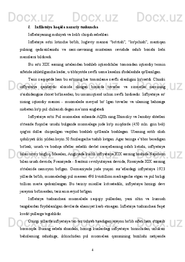 4l. Infilatsiya haqida nazariy tushuncha
Inflatsiyaning mohiyati va kelib chiqish sabablari
Inflatsiya   so'zi   lotincha   bo'lib,   lug'aviy   manosi   “bo'rtish”,   “ko'pchish”,   mantiqan
pulning   qadirsizlanishi   va   narx-navoning   muntazam   ravishda   oshib   borishi   kabi
manolarni bildiradi.
Bu   so'z   XIX   asrning   urtalaridan   boshlab   iqtisodchilar   tomonidan   iqtisodiy   termin
sifatida ishlatilguncha kadar, u tibbiyotda xavfli usma kasalini ifodalashda qo'llanilgan.
Tarix xaqiqatda ham bu so'zning har tomonlama xavfli ekanligini ko'rsatdi. Chunki
inflyatsiya   qandaydir   aloxida   olingan   bozorda   tovarlar   va   xizmatlar   narxining
o'sishidangina iborat bo'lmasdan, bu umumiqtisod uchun xavfli hodisadir. Inflyatsiya so'
zining   iqtisodiy   manosi   -   muomalada   mavjud   bo'   lgan   tovarlar   va   ulaming   bahosiga
nisbatan ko'p pul chikarish degan ma’noni anglatadi
Inflyatsiya so'zi Pul  muomalasi sohasida AQSh ning Shimoliy  va Janubiy shtatlari
o'rtasida   fuqorlar   urushi   bulganda   muomalaga   juda   ko'p   miqdorda   (450   mln.   grin   bek)
qog'oz   dollar   chiqarilgan   vaqtdan   boshlab   qo'llanila   boshlagan.   Ulaming   sotib   olish
qobiliyati ikki yildan keyin 50 foizlargacha tushib ketgan. Agar tarixga e’tibor beradigan
bo'lsak,   urush   va   boshqa   ofatlar   sababli   davlat   xarajatlarning   oshib   ketishi,   inflyatsiya
bilan uzviy bog'liq. Masalan, Angliyada kuchli inflyatsiya XIX asrning boshida Napoleon
bilan urush davrida, Fransiyada - frantsuz revolyutsiyasi davrida, Rossiyada XIX asrning
o'rtalarida   namoyon   bo'lgan.   Germaniyada   juda   yuqori   sur’atlardagi   inflyatsiya   1923
yillarda bo'lib, muomaladagi pul massasi 496 kvintillion markagacha etgan va pul birligi
trillion   marta   qadrsizlangan.   Bu   tarixiy   misollar   ko'rsatadiki,   inflyatsiya   hozirgi   davr
jarayoni bo'lmasdan, tarixan mavjud bo'lgan.
Inflatsiya   tushunchasi   muomalada   xaqiqiy   pullardan,   yani   oltin   va   kumush
tangalardan foydalanilgan davrlarda ahamiyat kasb etmagan. Inflatsiya tushunchasi faqat
kredit pullarga tegishlidir.
Oxirgi yillarda inflyatsiya tez-tez uchrab turadigan jarayon bo'lib sifati ham o'zgarib
bormoqda. Buning sababi shundaki, hozirgi kunlardagi inflyatsiya: birinchidan, uzluksiz
baholaming   oshishiga;   ikkinchidan   pul   muomalasi   qonunining   buzilishi   natijasida 