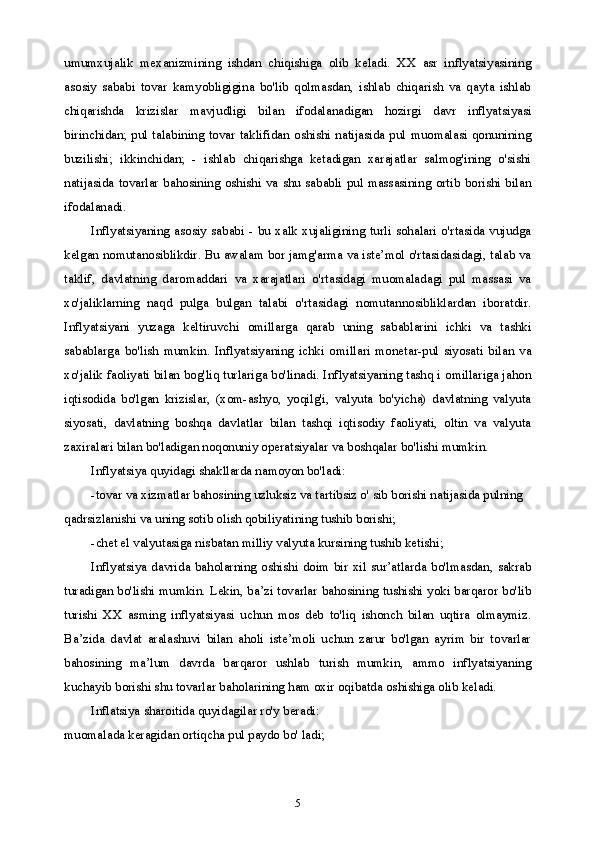 5umumxujalik   mexanizmining   ishdan   chiqishiga   olib   keladi.   XX   asr   inflyatsiyasining
asosiy   sababi   tovar   kamyobligigina   bo'lib   qolmasdan,   ishlab   chiqarish   va   qayta   ishlab
chiqarishda   krizislar   mavjudligi   bilan   ifodalanadigan   hozirgi   davr   inflyatsiyasi
birinchidan; pul talabining tovar taklifidan oshishi natijasida pul muomalasi qonunining
buzilishi;   ikkinchidan;   -   ishlab   chiqarishga   ketadigan   xarajatlar   salmog'ining   o'sishi
natijasida tovarlar  bahosining oshishi va shu sababli pul massasining ortib  borishi bilan
ifodalanadi.
Inflyatsiyaning  asosiy sababi  -  bu xalk xujaligining  turli  sohalari  o'rtasida vujudga
kelgan nomutanosiblikdir. Bu awalam bor jamg'arma va iste’mol o'rtasidasidagi, talab va
taklif,   davlatning   daromaddari   va   xarajatlari   o'rtasidagi   muomaladagi   pul   massasi   va
xo'jaliklarning   naqd   pulga   bulgan   talabi   o'rtasidagi   nomutannosibliklardan   iboratdir.
Inflyatsiyani   yuzaga   keltiruvchi   omillarga   qarab   uning   sabablarini   ichki   va   tashki
sabablarga   bo'lish   mumkin.   Inflyatsiyaning   ichki   omillari   monetar-pul   siyosati   bilan   va
xo'jalik faoliyati bilan bog'liq turlariga bo'linadi. Inflyatsiyaning tashq i omillariga jahon
iqtisodida   bo'lgan   krizislar,   (xom-ashyo,   yoqilg'i,   valyuta   bo'yicha)   davlatning   valyuta
siyosati,   davlatning   boshqa   davlatlar   bilan   tashqi   iqtisodiy   faoliyati,   oltin   va   valyuta
zaxiralari bilan bo'ladigan noqonuniy operatsiyalar va boshqalar bo'lishi mumkin.
Inflyatsiya quyidagi shakllarda namoyon bo'ladi:
-tovar va xizmatlar bahosining uzluksiz va tartibsiz o' sib borishi natijasida pulning 
qadrsizlanishi va uning sotib olish qobiliyatining tushib borishi;
-chet el valyutasiga nisbatan milliy valyuta kursining tushib ketishi;
Inflyatsiya  davrida baholarning oshishi doim  bir  xil sur’atlarda bo'lmasdan,  sakrab
turadigan bo'lishi mumkin. Lekin, ba’zi tovarlar bahosining tushishi yoki barqaror bo'lib
turishi   XX   asming   inflyatsiyasi   uchun   mos   deb   to'liq   ishonch   bilan   uqtira   olmaymiz.
Ba’zida   davlat   aralashuvi   bilan   aholi   iste’moli   uchun   zarur   bo'lgan   ayrim   bir   tovarlar
bahosining   ma’lum   davrda   barqaror   ushlab   turish   mumkin,   ammo   inflyatsiyaning
kuchayib borishi shu tovarlar baholarining ham oxir oqibatda oshishiga olib keladi.
Inflatsiya sharoitida quyidagilar ro'y beradi:
muomalada keragidan ortiqcha pul paydo bo' ladi; 