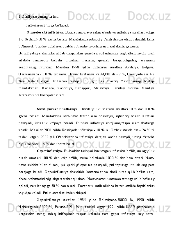 1.2. Inflyatsiyaning turlari.
Inflyatsiya 3 turga bo’linadi
O'rmolovchi inflatsiya.   Bunda narx-navo sekin o'sadi va inflatsiya suratlari yiliga
1-3 % dan 5-10 % gacha bo'ladi. Mamlakatda iqtisodiy o'sish davom etadi, ishsizlik katta
bo'lmaydi, bunday inflatsiya odatda, iqtisodiy rivojlangan mamlakatlarga xosdir.
Bu inflyatsiya aksincha ishlab chiqarishni yanada rivojlantirishni rag'batlantiruvchi omil
sifatida   namoyon   bo'lishi   mumkin.   Pulning   qiymati   barqarorligidagi   o'zgarish
sezilmasligi   mumkin.   Masalan   1998   yilda   inflatsiya   suratlari   Avstriya,   Belgiya,
Germaniyada - 1.0 %, Ispaniya, Buyuk Bretaniya va AQSH da - 2 %, Gresiyada esa 4.8
%ni   tashkil   etgan.   Bulardan   tashqari   bu   guruhga   G'arbiy   Yevropaning   boshqa
mamlakatlari,   Kanada,   Yaponiya,   Sengapur,   Malayziya,   Janubiy   Koreya,   Saudiya
Arabistoni va boshqalar kiradi.
Suzib yuruvchi inflatsiya  . Bunda yillik inflatsiya suratlari 10 % dan 100 %
gacha   bo'ladi.   Mamlakatda   narx-navo   tezroq   o'sa   boshlaydi,   iqtisodiy   o"sish   suratlari
pasayadi,   ishsizlik   ko'paya   boradi.   Bunday   inflatsiya   rivojlanayotgan   mamlakatlarga
xosdir. Masalan 2001 yilda Rossiyada inflatsiya - 18 % ni, O'zbekistonda esa - 24 % ni
tashkil   etgan.   2002   yili   O'zbekistonda   inflatsiya   darajasi   ancha   pasaydi,   uning   o'rtacha
oylik miqdori 1.6 % dan iborat bo'ldi.
Geperinflatsiya.  Bu haddan tashqari kuchaygan inflatsiya bo'lib, uning yillik
o'sish   suratlari   100   %   dan   ko'p   bo'lib,   ayrim   holatlarda   1000   %   dan   ham   ortadi.   Narx-
navo   shiddat   bilan   o'  sadi,   pul   qadri   g'  oyat   tez   pasayadi,   pul   topishga   intilish   eng   past
darajaga   keladi.   Geperinflatsiya   sharoitida   korxonalar   va   aholi   nima   qilib   bo'Isa   xam,
chetel valyutasini yig'ishga xarakat qilishadi. Narx-navoni umuman tartibga solib bo'lmay
qoladi, narxlar oyiga 50 % dan o'sadi. Tovarlarni sotib olishda barter usulida foydalanish
vujudga keladi. Pul muomalasi izdan chiqadi.
Geperinflatsiya   suratlari   1985   yilda   Boleviyada-38000   %,   1990   yilda
Nekaraguada-8500   %,   Peruda-8291   %   ni   tashkil   etgan.   1991   yilda   SSSR   parchalanib
ketgandan   so'ng,   sobiq   ittifoqdosh   respublikalarda   xam   geper   inflatsiya   ro'y   berdi. 