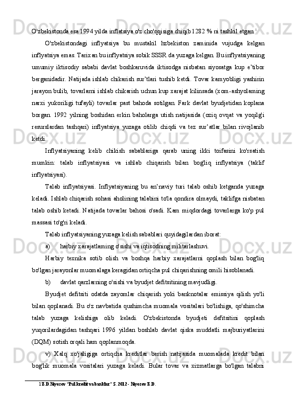 O'zbekistonda esa 1994 yilda inflatsiya o'z cho'qqisiga chiqib 1282 % ni tashkil etgan. 1
O'zbekistondagi   inflyatsiya   bu   mustakil   hzbekiston   zaminida   vujudga   kelgan
inflyatsiya emas. Tarixan bu inflyatsiya sobik SSSR da yuzaga kelgan. Bu inflyatsiyaning
umumiy   iktisodiy   sababi   davlat   boshkaruvida   iktisodga   nisbatan   siyosatga   kup   e’tibor
berganidadir.  Natijada  ishlab  chikarish  sur’tlari  tushib  ketdi.  Tovar   kamyobligi   yashirin
jarayon bulib, tovarlarni ishlab chikarish uchun kup xarajat kilinsada (xom-ashyolaming
narxi   yukoriligi   tufayli)   tovarlar   past   bahoda   sotilgan.   Fark   davlat   byudjetidan   koplana
borgan.   1992   yilning   boshidan   erkin   baholarga   utish   natijasida   (oziq   ovqat   va   yoqilg'i
resurslardan   tashqari)   inflyatsiya   yuzaga   otilib   chiqdi   va   tez   sur’atlar   bilan   rivojlanib
ketdi.
Inflyatsiyaning   kelib   chikish   sabablariga   qarab   uning   ikki   toifasini   ko'rsatish
mumkin:   talab   inflyatsiyasi   va   ishlab   chiqarish   bilan   bog'liq   inflyatsiya   (taklif
inflyatsiyasi).
Talab   inflyatsiyasi.   Inflyatsiyaning   bu   an’naviy   turi   talab   oshib   ketganda   yuzaga
keladi. Ishlab chiqarish sohasi aholining talabini to'la qondira olmaydi, taklifga nisbatan
talab   oshib   ketadi.  Natijada  tovarlar   bahosi  o'sadi.  Kam  miqdordagi  tovarlarga  ko'p  pul
massasi to'g'ri keladi.
Talab inflyatsiyaning yuzaga kelish sabablari quyidagilardan iborat:
a) harbiy xarajatlaming o'sishi va iqtisodning militarlashuvi.
Harbiy   texnika   sotib   olish   va   boshqa   harbiy   xarajatlarni   qoplash   bilan   bog'liq
bo'lgan jarayonlar muomalaga keragidan ortiqcha pul chiqarishning omili hisoblanadi.
b) davlat qarzlarning o'sishi va byudjet defitsitining mavjudligi.
Byudjet   defitsiti   odatda   zayomlar   chiqarish   yoki   banknotalar   emissiya   qilish   yo'li
bilan  qoplanadi.   Bu   o'z  navbatida  qushimcha   muomala   vositalari   bo'lishiga,   qo'shimcha
talab   yuzaga   kelishiga   olib   keladi.   O'zbekistonda   byudjeti   defitsitini   qoplash
yuqorilardagidan   tashqari   1996   yildan   boshlab   davlat   qiska   muddatli   majburiyatlarini
(DQM) sotish orqali ham qoplanmoqda.
v)   Xalq   xo'jaligiga   ortiqcha   kreditlar   berish   natijasida   muomalada   kredit   bilan
bog'lik   muomala   vositalari   yuzaga   keladi.   Bular   tovar   va   xizmatlarga   bo'lgan   talabni
1 Z.D.Niyozov “Pul kredit va banklar” S. 2012 - Niyozov Z.D. 