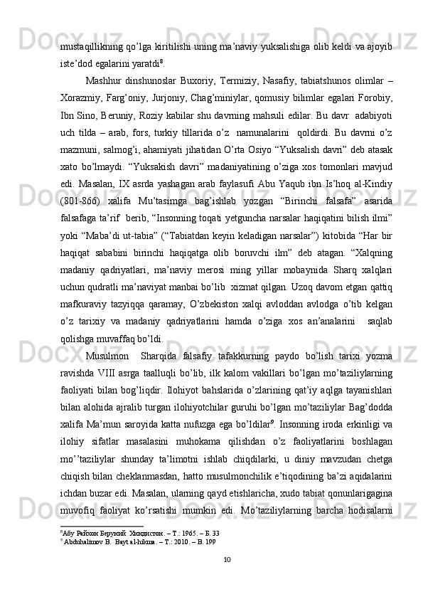 mustaqillikning qo’lga kiritilishi uning ma’naviy yuksalishiga olib keldi va ajoyib
iste’dod egalarini yaratdi 8
. 
Mashhur   dinshunoslar   Buxoriy,   Termiziy,   Nasafiy,   tabiatshunos   olimlar   –
Xorazmiy,   Farg’oniy,   Jurjoniy,   Chag’miniylar,   qomusiy   bilimlar   egalari   Forobiy,
Ibn Sino, Beruniy, Roziy kabilar shu davrning mahsuli edilar. Bu davr   adabiyoti
uch   tilda   –   arab,   fors,   turkiy   tillarida   o’z     namunalarini     qoldirdi.   Bu   davrni   o’z
mazmuni, salmog’i, ahamiyati jihatidan O’rta Osiyo “Yuksalish davri” deb atasak
xato   bo’lmaydi.   “Yuksakish   davri”   madaniyatining   o’ziga   xos   tomonlari   mavjud
edi.   Masalan,   IX   asrda   yashagan   arab   faylasufi   Abu   Yaqub   ibn   Is’hoq   al-Kindiy
(801-866)   xalifa   Mu’tasimga   bag’ishlab   yozgan   “Birinchi   falsafa”   asarida
falsafaga ta’rif   berib, “Insonning toqati yetguncha narsalar haqiqatini bilish ilmi”
yoki “Maba’di  ut-tabia” (“Tabiatdan keyin keladigan narsalar”) kitobida “Har bir
haqiqat   sababini   birinchi   haqiqatga   olib   boruvchi   ilm”   deb   atagan.   “Xalqning
madaniy   qadriyatlari,   ma’naviy   merosi   ming   yillar   mobaynida   Sharq   xalqlari
uchun qudratli ma’naviyat manbai bo’lib  xizmat qilgan. Uzoq davom etgan qattiq
mafkuraviy   tazyiqqa   qaramay,   O’zbekiston   xalqi   avloddan   avlodga   o’tib   kelgan
o’z   tarixiy   va   madaniy   qadriyatlarini   hamda   o’ziga   xos   an’analarini     saqlab
qolishga muvaffaq bo’ldi.
Musulmon     Sharqida   falsafiy   tafakkurning   paydo   bo’lish   tarixi   yozma
ravishda   VIII   asrga   taalluqli   bo’lib,   ilk   kalom   vakillari   bo’lgan   mo’taziliylarning
faoliyati   bilan   bog’liqdir.   Ilohiyot   bahslarida   o’zlarining   qat’iy   aqlga   tayanishlari
bilan alohida ajralib turgan ilohiyotchilar guruhi  bo’lgan mo’taziliylar  Bag’dodda
xalifa Ma’mun saroyida katta nufuzga ega bo’ldilar 9
. Insonning iroda erkinligi va
ilohiy   sifatlar   masalasini   muhokama   qilishdan   o’z   faoliyatlarini   boshlagan
mo’’taziliylar   shunday   ta’limotni   ishlab   chiqdilarki,   u   diniy   mavzudan   chetga
chiqish bilan cheklanmasdan,  hatto musulmonchilik e’tiqodining ba’zi aqidalarini
ichdan buzar edi. Masalan, ularning qayd etishlaricha, xudo tabiat qonunlarigagina
muvofiq   faoliyat   ko’rsatishi   mumkin   edi.   Mo’taziliylarning   barcha   hodisalarni
8
Абу Райхон Беруний  Хиндистон. –  T .: 1965. – Б. 33 
9
  Abduhalimov B.  Bayt al-hikma. – T.: 2010. – B. 199
10 