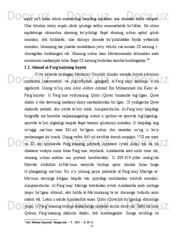 aqliy   yo’l   bilan   bilish   mumkinligi   haqidagi   aqidalari   ana   shundan   kelib   chiqadi.
Ular   bilishni   vahiy   orqali   idrok   qilishga   salbiy   munosabatda   bo’ldilar.   Ilk   islom
aqidalariga   ishonishni   ularning   ko’pchiligi   faqat   shuning   uchun   qabul   qilish
mumkin,   deb   bildilarki,   ular   ahloqiy   doirada   ko’pchilikkka   foyda   yetkazish
mumkin. Islomning har  jihatda mustahkam  joriy etilishi  esa  asosan  IX asrning 1-
choragidan   boshlangan   edi.   Shuning   uchun   ham   Movarounnahr   allomalari   arab
musulmon madaniyati bilan faqat IX asrning boshidan tanisha boshlaganlar. 10
1.2. Ahmad al-Farg’oniyning hayoti.
O’rta asrlarda yashagan Markaziy Osiyolik olimlar orasida buyuk astronom
riyozidon   (matematik)   va   jug’rofiydon   (geograf)   al-Farg’oniy   salmoqli   o’rin
egallaydi.   Uning   to’liq   ismi   Abul   Abbos   Ahmad   Ibn   Muhammad   ibn   Kasir   al-
Farg’oniydir.   U   Farg’ona   vodiysining   Qubo   (Quva)   tumanida   tug’ilgan.   Quva
shahri   o’sha   davrning   madaniy-ilmiy   markazlaridan   bo’lgan.   20   yoshgacha   Quva
shahrida   yashab,   shu   yerda   ta’lim   oladi.   Aniqlanishicha,   Al-Farg’oniy   haqidagi
biografik   ma’lumotlar   saqlanmaganligi   uchun   u   qachon   va   qayerda   tug’ilganligi,
qayerda   ta’lim   olganligi   haqida   faqat   taxmin   qilishimiz   mumkin.   U   haqidagi   eng
so’nggi   ma’lum   sana   861-yil   bo’lgani   uchun   shu   sanadan   so’ng   u   ko’p
yashamagan ko’rinadi. Uning vafoti 865-yil atrofida deyish mumkin. VIII asr oxiri
va   IX   asr   boshlarida   Farg’onaning   poytaxti   Axsikant   (yoki   Axsi)   edi   va   bu
shaharni   vodiyni   nomi  bilan  Farg’ona,  deyilardi.  Axsikantda  arab noibi   turar   edi,
shuning   uchun   arablar   uni   poytaxt   hisoblardilar.   U   809-819-yillar   oralig’ida
Marvda   Abdulloh   al-Ma’mun   saroyida   boshqa   qator   olimlar   bilan   birga
to’planganligi   ma’lum.   Bu   o’n   yilning   qaysi   pallasida   al-Farg’oniy   Marvga   al-
Ma’mun   saroyiga   kelgani   haqida   esa,   quyidagi   mulohazani   yuritish   mumkin.
Aniqlanishicha,   Al-Farg’oniy   Marvga   ketishidan   avval   Axsikantda   arab   noibiga
yaqin   bo’lgani   ehtimol,   aks   holda   al-Ma’munning   ta’sir   doirasiga   tushishi   amri
mahol edi. Lekin u aslida Axsikantlik emas. Qubo (Quva)lik bo’lganligi ehtimolga
yaqin. U Farg’onaning boshqa shaharlariga nisbatan ancha obod edi. Xatto ba’zilar
Quboni   Farg’onaning   ikkinchi   shahri,   deb   hisoblaganlar.   Suvga   serobligi   va
10
Абу Райхон Беруний  Хиндистон. –  T .: 1965. – Б. 38-41
11 