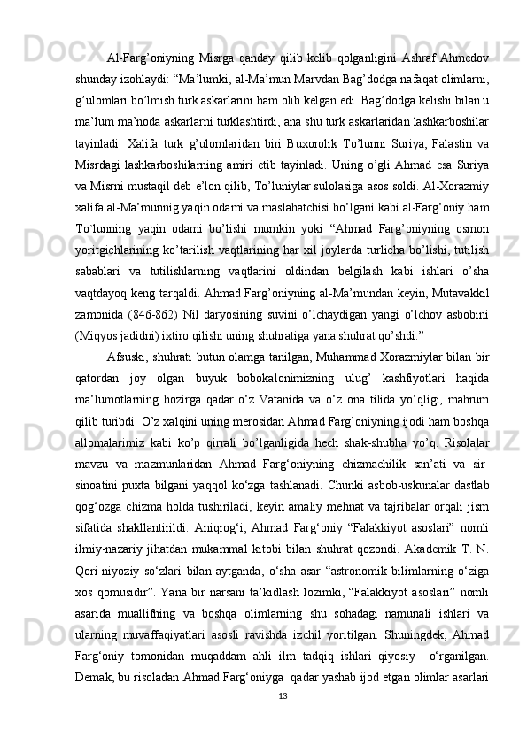 Al-Farg’oniyning   Misrga   qanday   qilib   kelib   qolganligini   Ashraf   Ahmedov
shunday izohlaydi: “Ma’lumki, al-Ma’mun Marvdan Bag’dodga nafaqat olimlarni,
g’ulomlari bo’lmish turk askarlarini ham olib kelgan edi. Bag’dodga kelishi bilan u
ma’lum ma’noda askarlarni turklashtirdi, ana shu turk askarlaridan lashkarboshilar
tayinladi.   Xalifa   turk   g’ulomlaridan   biri   Buxorolik   To’lunni   Suriya,   Falastin   va
Misrdagi   lashkarboshilarning   amiri   etib   tayinladi.   Uning   o’gli   Ahmad   esa   Suriya
va Misrni mustaqil deb e’lon qilib, To’luniylar sulolasiga asos soldi. Al-Xorazmiy
xalifa al-Ma’munnig yaqin odami va maslahatchisi bo’lgani kabi al-Farg’oniy ham
To`lunning   yaqin   odami   bo’lishi   mumkin   yoki   “Ahmad   Farg’oniyning   osmon
yoritgichlarining   ko’tarilish   vaqtlarining   har   xil   joylarda   turlicha   bo’lishi,   tutilish
sabablari   va   tutilishlarning   vaqtlarini   oldindan   belgilash   kabi   ishlari   o’sha
vaqtdayoq keng tarqaldi. Ahmad Farg’oniyning al-Ma’mundan keyin, Mutavakkil
zamonida   (846-862)   Nil   daryosining   suvini   o’lchaydigan   yangi   o’lchov   asbobini
(Miqyos jadidni) ixtiro qilishi uning shuhratiga yana shuhrat qo’shdi.” 
Afsuski, shuhrati butun olamga tanilgan, Muhammad Xorazmiylar bilan bir
qatordan   joy   olgan   buyuk   bobokalonimizning   ulug’   kashfiyotlari   haqida
ma’lumotlarning   hozirga   qadar   o’z   Vatanida   va   o’z   ona   tilida   yo’qligi,   mahrum
qilib turibdi. O’z xalqini uning merosidan Ahmad Farg’oniyning ijodi ham boshqa
allomalarimiz   kabi   ko’p   qirrali   bo’lganligida   hech   shak-shubha   yo’q.   Risolalar
mavzu   va   mazmunlaridan   Ahmad   Farg‘oniyning   chizmachilik   san’ati   va   sir-
sinoatini   puxta  bilgani   yaqqol   ko‘zga   tashlanadi.   Chunki   asbob-uskunalar   dastlab
qog‘ozga   chizma   holda   tushiriladi,   keyin   amaliy   mehnat   va   tajribalar   orqali   jism
sifatida   shakllantirildi.   Aniqrog‘i,   Ahmad   Farg‘oniy   “Falakkiyot   asoslari”   nomli
ilmiy-nazariy   jihatdan   mukammal   kitobi   bilan   shuhrat   qozondi.   Akademik   T.   N.
Qori-niyoziy   so‘zlari   bilan   aytganda,   o‘sha   asar   “astronomik   bilimlarning   o‘ziga
xos   qomusidir”.   Yana   bir   narsani   ta’kidlash   lozimki,   “Falakkiyot   asoslari”   nomli
asarida   muallifning   va   boshqa   olimlarning   shu   sohadagi   namunali   ishlari   va
ularning   muvaffaqiyatlari   asosli   ravishda   izchil   yoritilgan.   Shuningdek,   Ahmad
Farg‘oniy   tomonidan   muqaddam   ahli   ilm   tadqiq   ishlari   qiyosiy     o‘rganilgan.
Demak, bu risoladan Ahmad Farg‘oniyga  qadar yashab ijod etgan olimlar asarlari
13 