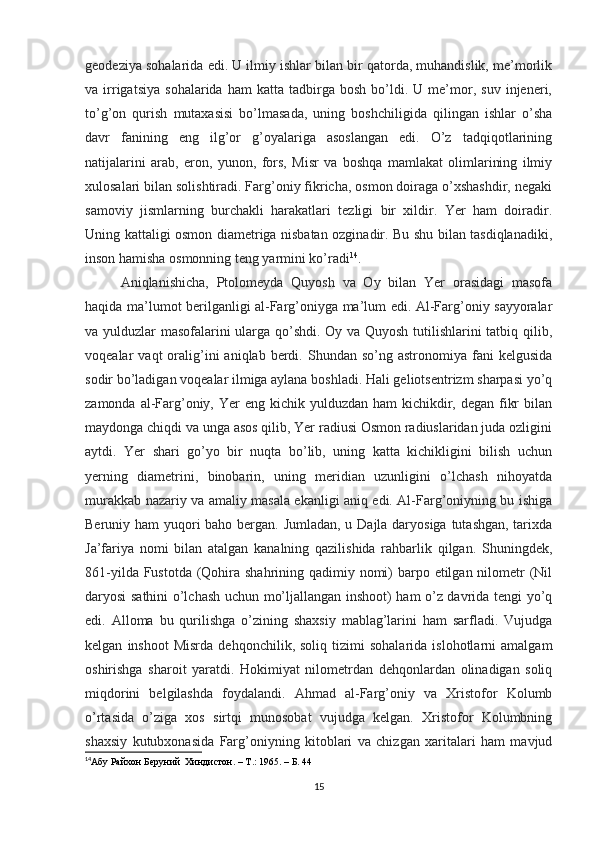 geodeziya sohalarida edi. U ilmiy ishlar bilan bir qatorda, muhandislik, me’morlik
va  irrigatsiya   sohalarida   ham   katta   tadbirga   bosh   bo’ldi.   U   me’mor,  suv   injeneri,
to’g’on   qurish   mutaxasisi   bo’lmasada,   uning   boshchiligida   qilingan   ishlar   o’sha
davr   fanining   eng   ilg’or   g’oyalariga   asoslangan   edi.   O’z   tadqiqotlarining
natijalarini   arab,   eron,   yunon,   fors,   Misr   va   boshqa   mamlakat   olimlarining   ilmiy
xulosalari bilan solishtiradi. Farg’oniy fikricha, osmon doiraga o’xshashdir, negaki
samoviy   jismlarning   burchakli   harakatlari   tezligi   bir   xildir.   Yer   ham   doiradir.
Uning kattaligi osmon diametriga nisbatan ozginadir. Bu shu bilan tasdiqlanadiki,
inson hamisha osmonning teng yarmini ko’radi 14
. 
Aniqlanishicha,   Ptolomeyda   Quyosh   va   Oy   bilan   Yer   orasidagi   masofa
haqida ma’lumot berilganligi al-Farg’oniyga ma’lum edi. Al-Farg’oniy sayyoralar
va yulduzlar masofalarini ularga qo’shdi. Oy va Quyosh tutilishlarini tatbiq qilib,
voqealar   vaqt   oralig’ini   aniqlab  berdi.  Shundan  so’ng  astronomiya  fani   kelgusida
sodir bo’ladigan voqealar ilmiga aylana boshladi. Hali geliotsentrizm sharpasi yo’q
zamonda al-Farg’oniy, Yer  eng kichik yulduzdan ham  kichikdir, degan fikr  bilan
maydonga chiqdi va unga asos qilib, Yer radiusi Osmon radiuslaridan juda ozligini
aytdi.   Yer   shari   go’yo   bir   nuqta   bo’lib,   uning   katta   kichikligini   bilish   uchun
yerning   diametrini,   binobarin,   uning   meridian   uzunligini   o’lchash   nihoyatda
murakkab nazariy va amaliy masala ekanligi aniq edi. Al-Farg’oniyning bu ishiga
Beruniy ham yuqori  baho bergan. Jumladan, u Dajla daryosiga tutashgan, tarixda
Ja’fariya   nomi   bilan   atalgan   kanalning   qazilishida   rahbarlik   qilgan.   Shuningdek,
861-yilda Fustotda (Qohira shahrining qadimiy nomi) barpo etilgan nilometr (Nil
daryosi sathini o’lchash uchun mo’ljallangan inshoot) ham o’z davrida tengi yo’q
edi.   Alloma   bu   qurilishga   o’zining   shaxsiy   mablag’larini   ham   sarfladi.   Vujudga
kelgan   inshoot   Misrda   dehqonchilik,  soliq   tizimi   sohalarida   islohotlarni   amalgam
oshirishga   sharoit   yaratdi.   Hokimiyat   nilometrdan   dehqonlardan   olinadigan   soliq
miqdorini   belgilashda   foydalandi.   Ahmad   al-Farg’oniy   va   Xristofor   Kolumb
o’rtasida   o’ziga   xos   sirtqi   munosobat   vujudga   kelgan.   Xristofor   Kolumbning
shaxsiy   kutubxonasida   Farg’oniyning   kitoblari   va   chizgan   xaritalari   ham   mavjud
14
Абу Райхон Беруний  Хиндистон. –  T .: 1965. – Б. 44
 
15