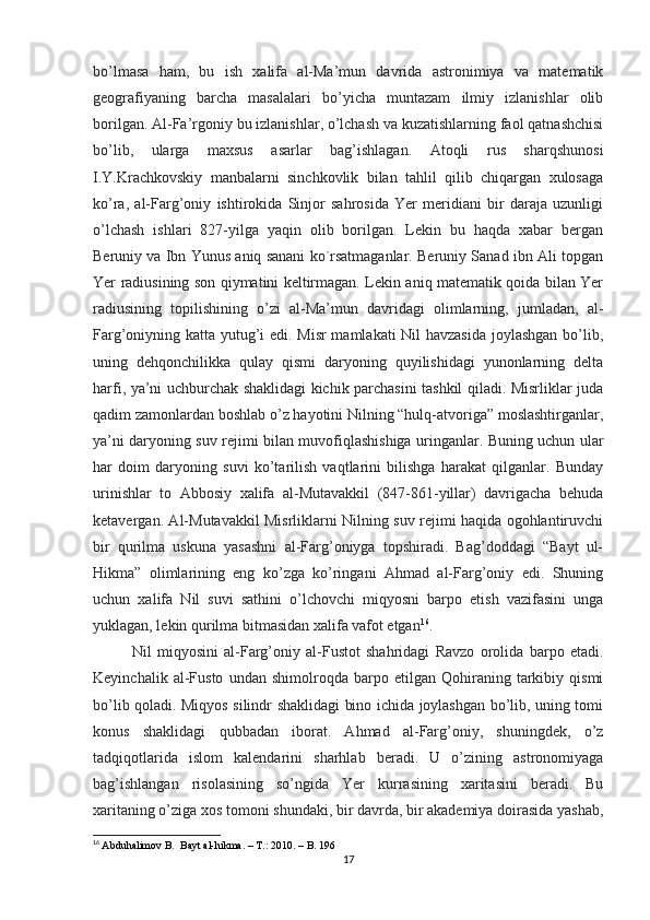 bo’lmasa   ham,   bu   ish   xalifa   al-Ma’mun   davrida   astronimiya   va   matematik
geografiyaning   barcha   masalalari   bo’yicha   muntazam   ilmiy   izlanishlar   olib
borilgan. Al-Fa’rgoniy bu izlanishlar, o’lchash va kuzatishlarning faol qatnashchisi
bo’lib,   ularga   maxsus   asarlar   bag’ishlagan.   Atoqli   rus   sharqshunosi
I.Y.Krachkovskiy   manbalarni   sinchkovlik   bilan   tahlil   qilib   chiqargan   xulosaga
ko’ra,   al-Farg’oniy   ishtirokida   Sinjor   sahrosida   Yer   meridiani   bir   daraja   uzunligi
o’lchash   ishlari   827-yilga   yaqin   olib   borilgan.   Lekin   bu   haqda   xabar   bergan
Beruniy va Ibn Yunus aniq sanani ko`rsatmaganlar. Beruniy Sanad ibn Ali topgan
Yer radiusining son qiymatini keltirmagan. Lekin aniq matematik qoida bilan Yer
radiusining   topilishining   o’zi   al-Ma’mun   davridagi   olimlarning,   jumladan,   al-
Farg’oniyning katta yutug’i edi. Misr  mamlakati  Nil havzasida  joylashgan bo’lib,
uning   dehqonchilikka   qulay   qismi   daryoning   quyilishidagi   yunonlarning   delta
harfi, ya’ni uchburchak shaklidagi kichik parchasini tashkil qiladi. Misrliklar juda
qadim zamonlardan boshlab o’z hayotini Nilning “hulq-atvoriga” moslashtirganlar,
ya’ni daryoning suv rejimi bilan muvofiqlashishiga uringanlar. Buning uchun ular
har   doim   daryoning   suvi   ko’tarilish   vaqtlarini   bilishga   harakat   qilganlar.   Bunday
urinishlar   to   Abbosiy   xalifa   al-Mutavakkil   (847-861-yillar)   davrigacha   behuda
ketavergan. Al-Mutavakkil Misrliklarni Nilning suv rejimi haqida ogohlantiruvchi
bir   qurilma   uskuna   yasashni   al-Farg’oniyga   topshiradi.   Bag’doddagi   “Bayt   ul-
Hikma”   olimlarining   eng   ko’zga   ko’ringani   Ahmad   al-Farg’oniy   edi.   Shuning
uchun   xalifa   Nil   suvi   sathini   o’lchovchi   miqyosni   barpo   etish   vazifasini   unga
yuklagan, lekin qurilma bitmasidan xalifa vafot etgan 16
. 
Nil   miqyosini   al-Farg’oniy   al-Fustot   shahridagi   Ravzo   orolida   barpo   etadi.
Keyinchalik   al-Fusto   undan   shimolroqda   barpo   etilgan   Qohiraning   tarkibiy   qismi
bo’lib qoladi. Miqyos silindr shaklidagi bino ichida joylashgan bo’lib, uning tomi
konus   shaklidagi   qubbadan   iborat.   Ahmad   al-Farg’oniy,   shuningdek,   o’z
tadqiqotlarida   islom   kalendarini   sharhlab   beradi.   U   o’zining   astronomiyaga
bag’ishlangan   risolasining   so’ngida   Yer   kurrasining   xaritasini   beradi.   Bu
xaritaning o’ziga xos tomoni shundaki, bir davrda, bir akademiya doirasida yashab,
16
  Abduhalimov B.  Bayt al-hikma. – T.: 2010. – B. 196
17 