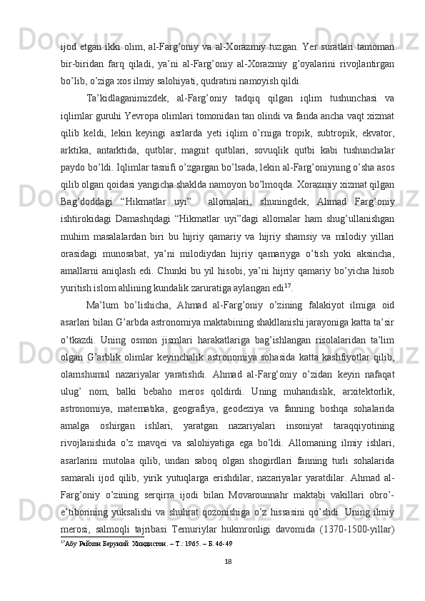 ijod   etgan   ikki   olim,   al-Farg’oniy   va   al-Xorazmiy   tuzgan.   Yer   suratlari   tamoman
bir-biridan   farq   qiladi,   ya’ni   al-Farg’oniy   al-Xorazmiy   g’oyalarini   rivojlantirgan
bo’lib, o’ziga xos ilmiy salohiyati, qudratini namoyish qildi.
Ta’kidlaganimizdek,   al-Farg’oniy   tadqiq   qilgan   iqlim   tushunchasi   va
iqlimlar guruhi Yevropa olimlari tomonidan tan olindi va fanda ancha vaqt xizmat
qilib   keldi,   lekin   keyingi   asrlarda   yeti   iqlim   o’rniga   tropik,   subtropik,   ekvator,
arktika,   antarktida,   qutblar,   magnit   qutblari,   sovuqlik   qutbi   kabi   tushunchalar
paydo bo’ldi. Iqlimlar tasnifi o’zgargan bo’lsada, lekin al-Farg’oniyning o’sha asos
qilib olgan qoidasi yangicha shaklda namoyon bo’lmoqda. Xorazmiy xizmat qilgan
Bag’doddagi   “Hikmatlar   uyi”     allomalari,   shuningdek,   Ahmad   Farg’oniy
ishtirokidagi   Damashqdagi   “Hikmatlar   uyi”dagi   allomalar   ham   shug’ullanishgan
muhim   masalalardan   biri   bu   hijriy   qamariy   va   hijriy   shamsiy   va   milodiy   yillari
orasidagi   munosabat,   ya’ni   milodiydan   hijriy   qamariyga   o’tish   yoki   aksincha,
amallarni   aniqlash   edi.   Chunki   bu  yil   hisobi,   ya’ni   hijriy  qamariy   bo’yicha   hisob
yuritish islom ahlining kundalik zaruratiga aylangan edi 17
.
Ma’lum   bo’lishicha,   Ahmad   al-Farg’oniy   o’zining   falakiyot   ilmiga   oid
asarlari bilan G’arbda astronomiya maktabining shakllanishi jarayoniga katta ta’sir
o’tkazdi.   Uning   osmon   jismlari   harakatlariga   bag’ishlangan   risolalaridan   ta’lim
olgan   G’arblik   olimlar   keyinchalik   astronomiya   sohasida   katta   kashfiyotlar   qilib,
olamshumul   nazariyalar   yaratishdi.   Ahmad   al-Farg’oniy   o’zidan   keyin   nafaqat
ulug’   nom,   balki   bebaho   meros   qoldirdi.   Uning   muhandislik,   arxitektorlik,
astronomiya,   matematika,   geografiya,   geodeziya   va   fanning   boshqa   sohalarida
amalga   oshirgan   ishlari,   yaratgan   nazariyalari   insoniyat   taraqqiyotining
rivojlanishida   o’z   mavqei   va   salohiyatiga   ega   bo’ldi.   Allomaning   ilmiy   ishlari,
asarlarini   mutolaa   qilib,   undan   saboq   olgan   shogirdlari   fanning   turli   sohalarida
samarali   ijod   qilib,   yirik   yutuqlarga   erishdilar,   nazariyalar   yaratdilar.   Ahmad   al-
Farg’oniy   o’zining   serqirra   ijodi   bilan   Movarounnahr   maktabi   vakillari   obro’-
e’tiborining   yuksalishi   va   shuhrat   qozonishiga   o’z   hissasini   qo’shdi.   Uning   ilmiy
merosi,   salmoqli   tajribasi   Temuriylar   hukmronligi   davomida   (1370-1500-yillar)
17
Абу Райхон Беруний  Хиндистон. –  T .: 1965. – Б. 46-49
18 