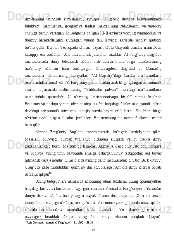 ilm-fanning   gurkirab   rivojlanishi,   ayniqsa,   Ulug’bek   davrida   Movarounnahr
falakiyot,   matematika,   geografiya   fanlari   maktabining   shakllanishi   va   taraqqiy
etishiga zamin yaratgan. Milodgacha bo’lgan III-II asrlarda yerning yumaloqligi va
doimiy   harakatdaligini   aniqlagan   yunon   fani   keyingi   asrlarda   jaholat   qurboni
bo’lib  qoldi. Bu  fan Yevropada  olti  asr   deyarli  O’rta  Osiyolik  olimlar   ishtirokida
taraqqiy   eta   boshladi.   Ular   astronomik   jadvallar   tuzdilar.   Al-Farg’oniy   Bag’dod
rasadxonasida   ilmiy   tekshirish   ishlari   olib   borish   bilan   birga   rasadxonaning
ma’muriy   ishlarini   ham   boshqargan.   Shuningdek,   Bag’dod   va   Damashq
rasadxonasi   olimlarining   faoliyatlari   “Al-Majistiy”dagi   barcha   ma’lumotlarni
tekshirishdan iborat edi. Al-Farg’oniy yunon tilidan arab tiliga qilingan astronomik
asarlar   tarjimasida   Batlimusning   “Yulduzlar   jadvali”   asaridagi   ma’lumotlarni
tekshirishda   qatnashdi.   U   o’zining   “Astronomiyaga   kirish”   nomli   kitobida
Batlimus  va boshqa yunon olimlarining bu fan haqidagi  fikrlarini  o’rgandi, o’sha
davrdagi   astronomik   bitimlarni   tadrijiy   tarzda   bayon   qilib   berdi.   Shu   bilan   birga
o’zidan   avval   o’tgan   olimlar,   jumladan,   Batlimusning   bir   necha   fikrlarini   tanqid
ham qildi.
Ahmad   Farg’oniy   Bag’dod   rasadxonasida   ko’pgina   kashfiyotlar   qildi.
Masalan,   812-yilgi   quyosh   tutilishini   oldindan   aniqladi   va   bu   haqda   ilmiy
kuzatishlar olib bordi. Ma’lum  bo’lishicha, Ahmad al-Farg’oniy iste’dodi serqirra
va   beqiyos,   uning   umri   davomida   amalga   oshirgan   ilmiy   tadqiqotlari   aql   bovar
qilmaslik darajasidadir. Olim o’z davrining daho insonlaridan biri bo’lib, Beruniy,
Ulug’bek   kabi   mutafakkir,   qomusiy   ilm   sohiblariga   ham   o’z   ilmiy   merosi   orqali
ustozlik qilgan 18
.
Uning   tadqiqotlari   natijasida   insonning   olam   tuzilishi,   uning   qonuniyatlari
haqidagi tasavvuri tamoman o’zgargan, shu bois Ahmad al-Farg’oniyni o’rta asrlar
dunyo   ilmida   tub   burilish   yasagan   buyuk   alloma   deb,   ataymiz.   Olim   bir   necha
tabiiy fanlar rivojiga o’z hissasini qo’shadi. Astronomiyaning alohida mustaqil fan
sifatida   shakllanishida   xizmatlari   katta.   Jumladan,   Yer   sharining   meridian
uzunligini   hisoblab   chiqib,   uning   6500   milya   ekanini   aniqladi.   Quyosh
18
Aziz Qayumov  Ahmad al-Farg`oniy. – T.: 1990. – B. 25
19 